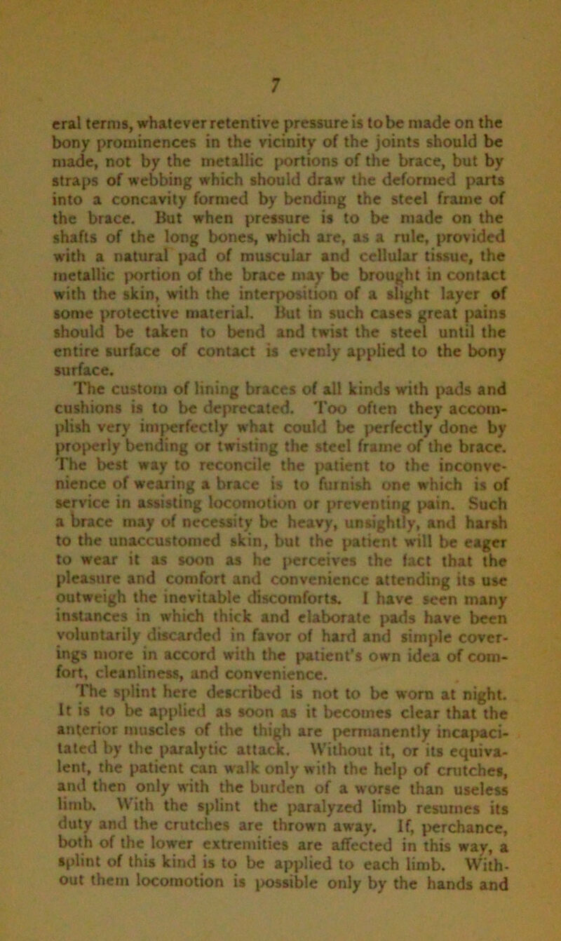 eral terms, whatever retentive pressure is to be made on the bony prominences in the vicinity of the joints should be made, not by the metallic portions of the brace, but by straps of webbing which should draw the deformed parts into a concavity formed by bending the steel frame of the brace. But when pressure is to be made on the shafts of the long bones, which are, as a rule, provided with a natural pad of muscular and cellular tissue, the metallic portion of the brace may be brought in contact with the skin, with the interposition of a slight layer of some protective material. But in such cases great pains should be taken to bend and twist the steel until the entire surface of contact is evenly applied to the bony surface. The custom of lining braces of all kinds with pads and cushions is to be deprecated. Too often they accom- plish very imperfectly what could be perfectly done by proi>erly bending or twisting the steel frame of the brace. The best way to reconcile the patient to the inconve- nience of wearing a brace is to furnish one which is of service in assisting locomotion or preventing pain. Such a brace may of necessity be heavy, unsightly, and harsh to the unaccustomed skin, but the patient will be eager to wear it as soon as he perceives the fact that the pleasure and comfort and convenience attending its use outweigh the inevitable discomforts. I have seen many instances in which thick and elaborate pads have been voluntarily discarded in favor of hard and simple cover- ings more in accord with the patient’s own idea of com- fort, cleanliness, and convenience. The splint here described is not to be worn at night. It is to be applied as soon as it becomes clear that the anterior muscles of the thigh are permanently incapaci- tated by the paralytic attack. Without it, or its equiva- lent, the patient can walk only with the help of crutches, and then only with the burden of a worse than useless limb. With the splint the paralyzed limb resumes its duty and the crutches are thrown away. If, perchance, both of the lower extremities are affected in this way, a splint of this kind is to be applied to each limb. With- out them locomotion is i>ossible only by the hands and