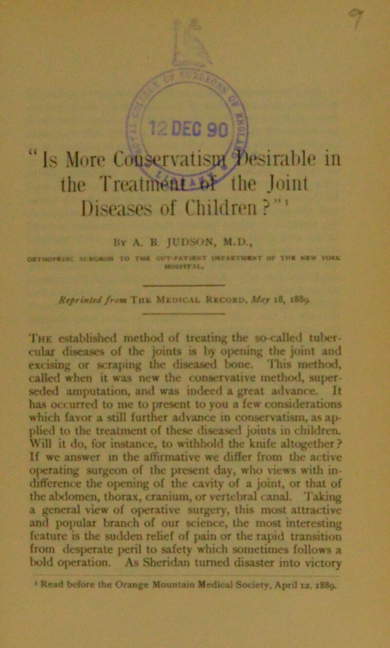 “ Is More Conservatism. Desirable in the Treatment of the Joint Diseases of Children ? ' By A. B JUOSON, M.D., OBTHOMtUK M.BUBOW to 1HI OtTrATMUrr UBFABtMBMT OF 1MB NBW tOKK IKKFtTU, RtfrtmUd/r« T«k. MXDICAJL RECOKO, Stay jS, 1889. The established method of treating the so-called tuber- cular diseases of the joints is by opening the joint and excising or scraping the diseased lx>ne. This method, called when it was new' the conservative method, sujrer- seded amputation, and was indeed a great advance. It has occurred to me to present to you a few considerations which favor a still further advance in conservatism, as ap- plied to the treatment of these diseased joints in children. Will it do, for instance, to withhold the knife altogether? If we answer in the affirmative we differ from the active operating surgeon of the present day, who views with in- difference the opening of the cavity of a joint, or that of the abdomen, thorax, cranium, or vertebral canal. Taking a general view of operative surgery, this most attractive and popular branch of our science, the most interesting feature is the sudden relief of pain or the rapid transition from desperate peril to safety which sometimes follows a t>ol(l operation. As Sheridan turned disaster into victory