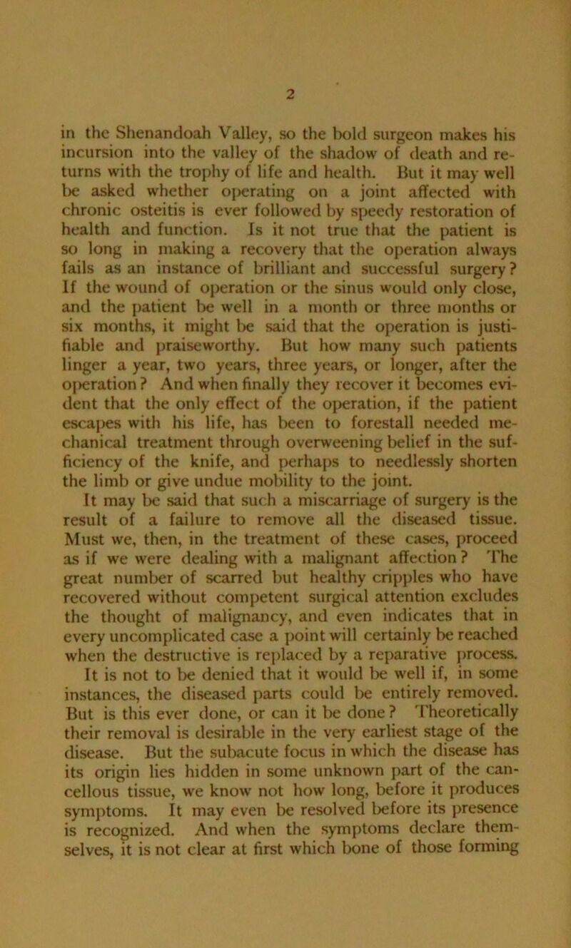 in the Shenandoah Valley, so the hold surgeon makes his incursion into the valley of the shadow of death and re- turns with the trophy of life and health. But it may well l>e asked whether operating on a joint affected with chronic osteitis is ever followed by speedy restoration of health and function. Is it not true that the patient is so long in making a recovery that the operation always fails as an instance of brilliant and successful surgery ? If the wound of operation or the sinus would only close, and the patient be well in a month or three months or six months, it might be said that the operation is justi- fiable and praiseworthy. But how many such patients linger a year, two years, three years, or longer, after the oj>eration P And when finally they recover it becomes evi- dent that the only effect of the operation, if the patient escapes with his life, has been to forestall needed me- chanical treatment through overweening belief in the suf- ficiency of the knife, and perhaps to needlessly shorten the limb or give undue mobility to the joint. It may be said that such a miscarriage of surgery is the result of a failure to remove all the diseased tissue. Must we, then, in the treatment of these cases, proceed as if we were dealing with a malignant affection ? The great number of scarred but healthy cripples who have recovered without competent surgical attention excludes the thought of malignancy, and even indicates that in every uncomplicated case a point will certainly be reached when the destructive is replaced by a reparative process. It is not to be denied that it would be well if, in some instances, the diseased parts could lie entirely removed. But is this ever done, or can it be done ? Theoretically their removal is desirable in the very earliest stage of the disease. But the subacute focus in which the disease has its origin lies hidden in some unknown part of the can- cellous tissue, we know not how long, before it produces symptoms. It may even be resolved before its presence is recognized. And when the symptoms declare them- selves, it is not clear at first which bone of those forming