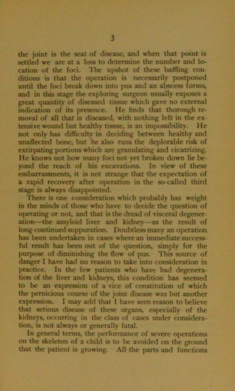 the joint is the seat of disease, and when that point is settled we are at a loss to determine the number and lo- cation of the foci, ibe upshot of these baffling con- ditions is that the operation is necessarily postponed until the foci break down into pus and an abscess forms, and in this stage the exploring surgeon usually exposes a great quantity of diseased tissue which gave no external indication of its presence. He finds that thorough re- moval of all that is diseased, with nothing left in the ex tensive wound hut healthy tissue, is an impossibility. He not only has difficulty in deciding between healthy and unaffected bone, but he also runs the deplorable risk of extirpating portions which are granulating and cicatrizing. He knows not how many foci not yet broken down lie be- yond the reach of his excavations. In view of these embarrassments, it is not strange that the expectation of a rapid recovery after operation in the so-called third stage is always disappointed. 'ITiere is one consideration which probably has weight in the minds of those who have to decide the question of oj>erating or not, and that is the dread of visceral degener ation—the amyloid liver and kidney—as the result of long continued suppuration. Doubtless many an operation has l>cen undertaken in cases w here an immediate success- ful result has been out of the question, simply for the purpose of diminishing the flow of pus. 'Ibis source of danger I have had no reason to take into consideration in practice. In the few patients who have had degenera- tion of the liver and kidneys, this condition has seemed to Ik* an expression of a vice of constitution of which the jiemicious course of the joint disease was but another expression. I may add that I have seen reason to believe that serious disease of these organs, especially of the kidneys, occurring in the class of cases under considera- tion. is not always or generally fatal. In general terms, the j>erformance of severe o|>erations on the skeleton of a child is to lie avoided on the ground that the patient is growing. All the parts and functions