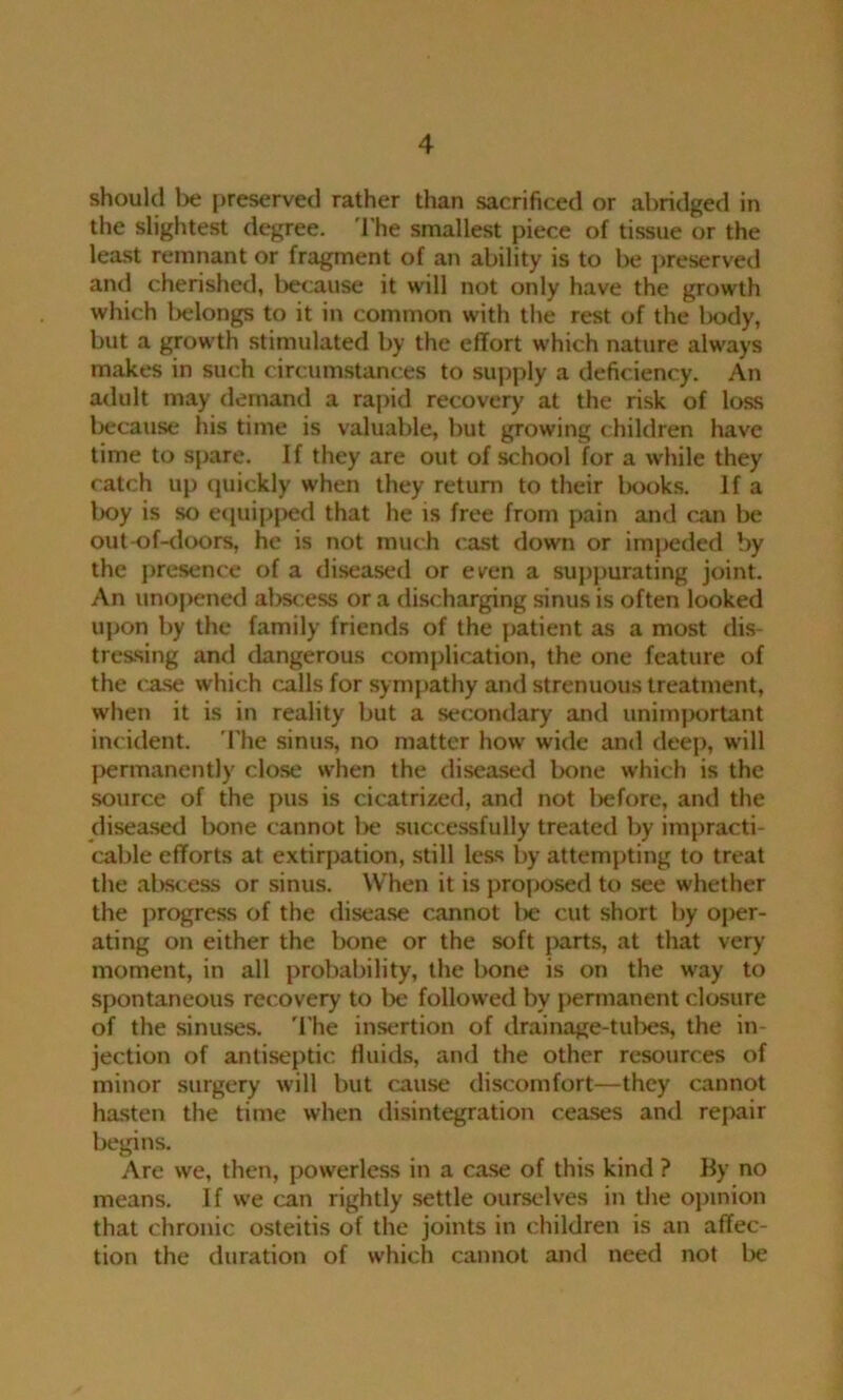 should be preserved rather than sacrificed or abridged in the slightest degree. The smallest piece of tissue or the least remnant or fragment of an ability is to be preserved and cherished, because it will not only have the growth which belongs to it in common with the rest of the body, but a growth stimulated by the effort which nature always makes in such circumstances to supply a deficiency. An adult may demand a rapid recovery at the risk of loss because his time is valuable, but growing children have time to spare. If they are out of school for a while they catch up quickly when they return to their books. If a boy is so equipped that he is free from pain and can be out-of-doors, he is not much cast down or impeded by the presence of a diseased or even a suppurating joint. An unopened al)scess or a discharging sinus is often looked upon by the family friends of the patient as a most dis- tressing ami dangerous complication, the one feature of the case which calls for sympathy and strenuous treatment, when it is in reality but a secondary and unimportant inc ident. The sinus, no matter how wide and deep, will permanently close when the diseased bone which is the source of the pus is cicatrized, and not before, and the diseased bone cannot l>e successfully treated by impracti- cable efforts at extirpation, still less by attempting to treat the abscess or sinus. When it is proposed to see whether the progress of the disease cannot lie cut short by oper- ating on either the bone or the soft parts, at that very moment, in all probability, the bone is on the way to spontaneous recovery to be followed by permanent closure of the sinuses. The insertion of drainage-tubes, the in- jection of antiseptic fluids, and the other resources of minor surgery will but cause discomfort—they cannot hasten the time when disintegration ceases and repair begins. Are we, then, powerless in a case of this kind ? By no means. If we can rightly settle ourselves in the opinion that chronic osteitis of the joints in children is an affec- tion the duration of which cannot and need not be