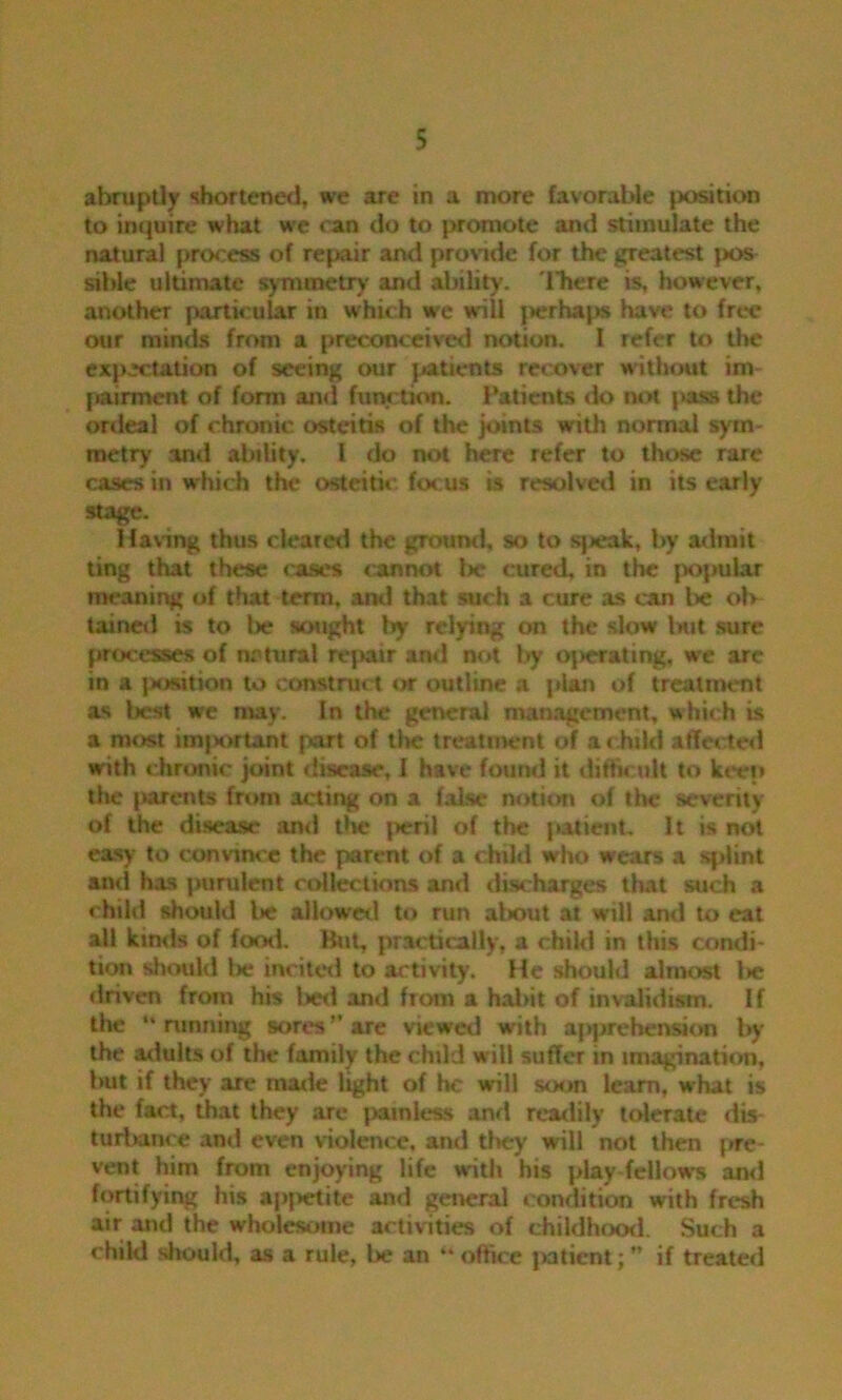 abruptly shortened, we are in a more favorable jiosition to inquire what we can do to promote and stimulate the natural process of repair and provide for the greatest pos sible ultimate symmetry and ability. There is, however, another particular in which we will perhaps have to free our minds from a preconceived notion. I refer to the expectation of seeing our patients recover without im pairment of form and function. Patients <k> not pass the ordeal of chronic osteitis of the joints with normal sym- metry anti ability. I do not here refer to those rare cases in which the osteitic focus is resolved in its early stage. Having thus cleared the ground, so to sjieak, by admit ting that these eases cannot Ire cured, in the popular meaning of that term, anti that such a cure as can be ol> taineil is to lx? sought try relying on the slow but sure processes of natural repair anti not by ojierating, we are in a jwrsition to construct or outline a j*lan of treatment as best we may. In the general management, which is a most imjxrrtant part of the treatment of a child affected with chronic joint disease, 1 have found it difficult to keep the parents from acting on a false notion of the severity of the disease ami tin.* jreril of the jiatient. It is not easy to convince the parent of a child who wears a splint and has jrurulent collections and discharges that such a child should l»e allowed to run about at will and to eat all kinds of food. But, practically, a child in this condi- tion should lie incited to activity. He should almost lie driven from his bed and from a habit of invalidism. If the “running sores'' are viewer! with ajrprehension by the adults of the family the child will suffer in imagination, but if they are made light of he will soon lcam, what is the fact, that they are painless and readily tolerate dis- turbance and even violence, and they will not then j»re- vent him from enjoying life with his }>lay fellows and fortifying his aj>j>etite and general condition with fresh air and the wholesome activities of childhood. Such a child should, as a rule, be an “ office jiatient; if treated