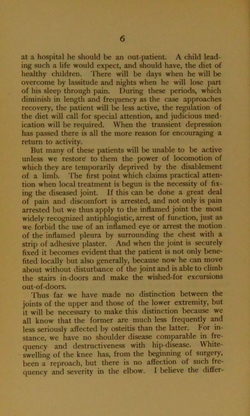 at a hospital he should be an out-patient. A child lead- ing such a life would expect, and should have, the diet of healthy children. There will be days when he will be overcome by lassitude and nights when he will lose part of his sleep through pain. During these periods, which diminish in length and frequency as the case approaches recovery, the patient will be less active, the regulation of the diet will call for special attention, and judicious med- ication will lie required. When the transient depression has passed there is all the more reason for encouraging a return to activity. But many of these patients will be unable to be active unless we restore' to them the power of locomotion of which they are temporarily deprived by the disablement of a limb. The first point which claims practical atten- tion when local treatment is begun is the necessity of fix- ing the diseased joint. If this can be done a great deal of pain and discomfort is arrested, and not only is pain arrested but we thus apply to the inflamed joint the most widely recognized antiphlogistic, arrest of function, just as we forbid the use of an inflamed eye or arrest the motion of the inflamed pleura by surrounding the chest with a strip of adhesive plaster. And when the joint is securely fixed it becomes evident that the patient is not only bene- fited locally but also generally, because now he can move alKnit without disturbance of the joint and is able to climb the stairs in doors and make the wished-for excursions out-of-doors. Thus far we have made no distinction between the joints of the upper and those of the lower extremity, but it will be necessary to make this distinction because we all know that the former are much less frequently and less seriously affected by osteitis than the latter, hor in- stance, we have no shoulder disease comparable in fre- quency and destructiveness with hip-disease. White- swelling of the knee has, from the beginning of surgery, been a reproach, but there is no affection of such fre- quency and severity in the elbow. I believe the differ-