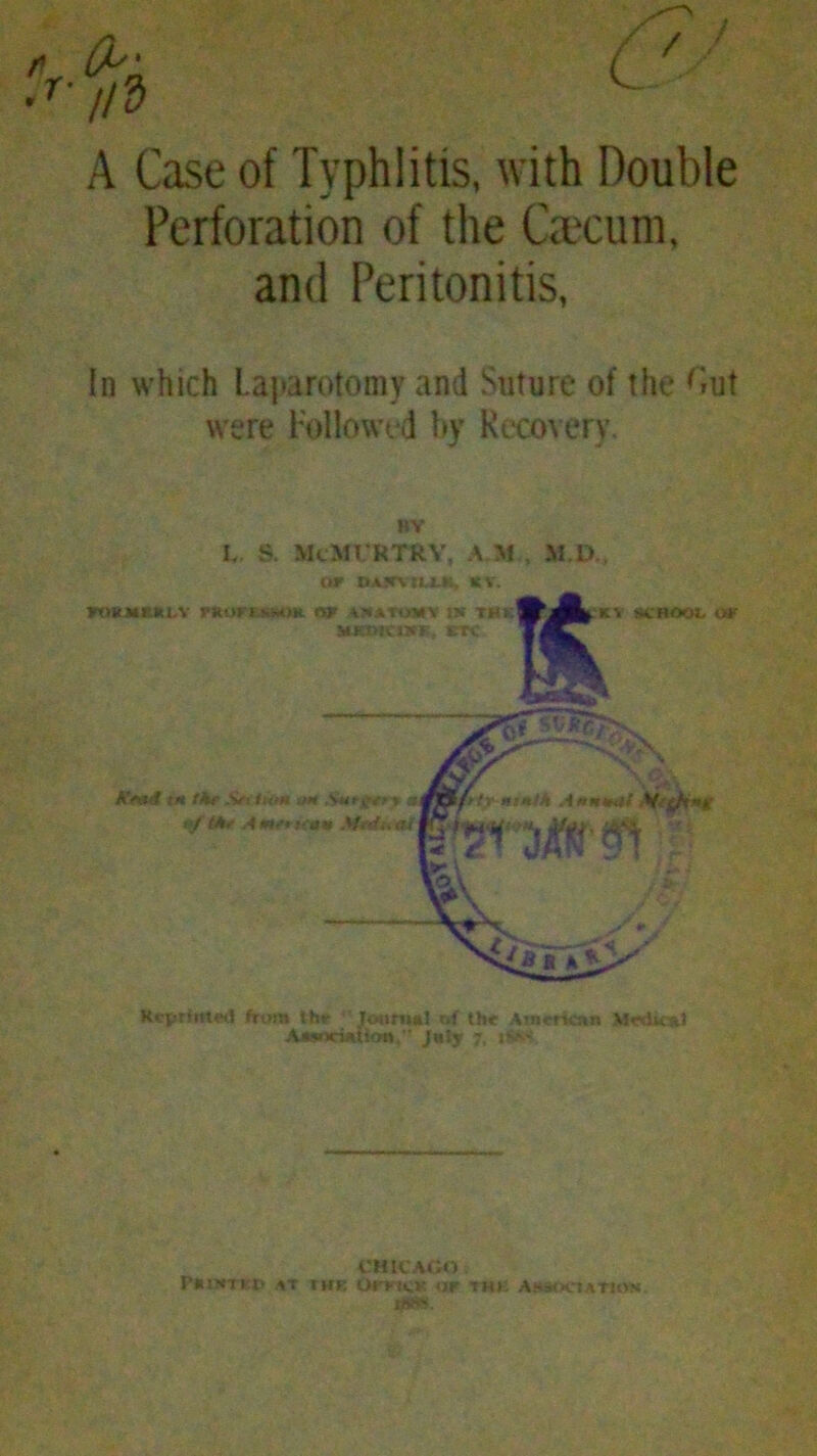 A Case of Typhlitis, with Double Perforation of the Ocum, and Peritonitis, In which Laparotomy and Suture of the <iut were Followed by Recovery. BV L S. McMT RTRY, A M , M.D., Or DA5MIU4, 16 V. Reprinted frum thr Journal r,f the American Medical AasncUtion, July 7, iS^s CHICAGO PlUNTKD AT THE OrrtCK OF THK ASSOCIATION tf«*s.