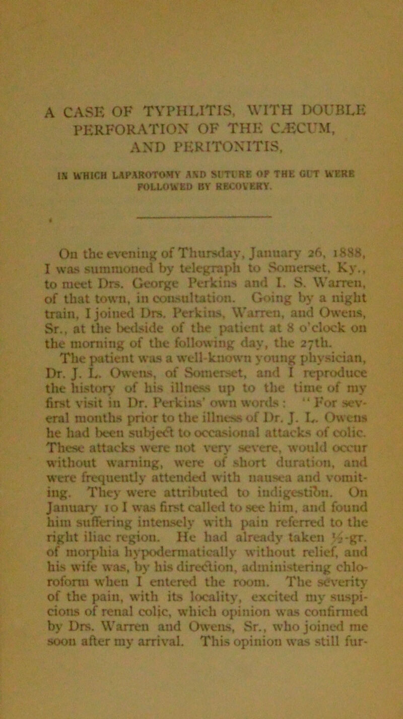 PERFORATION OF THE CLECUM, AND PERITONITIS, U WHICH LAPAROTOMY AXD SUTURE OP THE GIT WERE FOLLOWED BY RECOVERY. On the evening of Thursday, January 26, 1888, I was summoned by telegraph to Somerset, Ky., to meet Drs. George Perkins and I. S. Warren, of that town, in consultation. Going by a night train, I joined Drs. Perkins, Warren, and Owens, Sr., at the bedside of the patient at 8 o’clock on the morning of the following day, the 27th. The patient was a well-known young physician. Dr. J. L. Owens, of Somerset, and I reproduce the history of his illness up to tire time of my first visit in Dr. Perkins' own words : “ For sev- eral months prior to the illness of Dr. J. L. Owens he had been subject to occasional attacks of colic. These attacks were not very severe, would occur without warning, were of short duration, and were frequently attended with nausea and vomit- ing. They were attributed to indigestion. On January 10 I was first called to see him, and found him suffering intensely with pain referred to the right iliac region. He had already taken V£-gr. of morphia hypodennaticallv without relief, and his wife was, by his direction, administering chlo- roform when I entered the room. The severity of the pain, with its locality, excited mv suspi- cions of renal colic, which opinion was confirmed by Drs. Warren and Owens, Sr., who joined me soon after my arrival. This opinion was still fur-