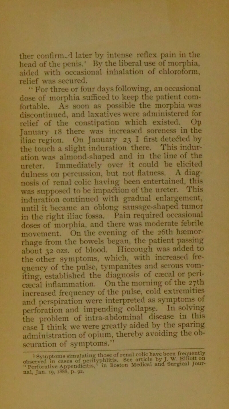 ther confirmed later by intense reflex pain in the head of the penis.' By the liberal use of morphia, aided with occasional inhalation of chloroform, relief was secured. “ For three or four days following, an occasional dose of morphia sufficed to keep the patient com- fortable. As soon as possible the morphia was discontinued, and laxatives were administered for relief of the constipation which existed. Op January 18 there was increased soreness in the iliac region. On January 23 I first detected by the touch a slight induration there. This indur- ation was almond-shaped and in the line of the ureter. Immediately over it could be elicited dulness on percussion, but not flatness. A diag- nosis of renal colic having been entertained, this was supposed to be impadtion of the ureter. This induration continued with gradual enlargement, until it became an oblong sausage-shaped tumor in the right iliac fossa. Pain required occasional doses of morphia, and there was moderate febrile movement. On the evening of the 26th haemor- rhage from the bowels began, the patient passing about 32 ozs. of blood. Hiccough was added to the other symptoms, which, with increased fre- quency of the pulse, tympanites and serous vom- iting, established the diagnosis of caecal or peri- cecal inflammation. On the morning of the 27th increased frequency of the pulse, cold extremities and perspiration were interpreted as symptoms of perforation and impending collapsp. In solving the problem of intra-abdominal disease in this case I think we were greatly aided by the sparing administration of opium, thereby avoiding the ob- scuration of symptoms.” 1 Symptoms simulating those of renal colic have been frequently observed in cases of perityphlitis. See article by J. W. Elliott on ” Perforative Appendicitis,” in Bo&ton Medical and Surgical Jour- nal, Jan. 19, 1888, p. 92.