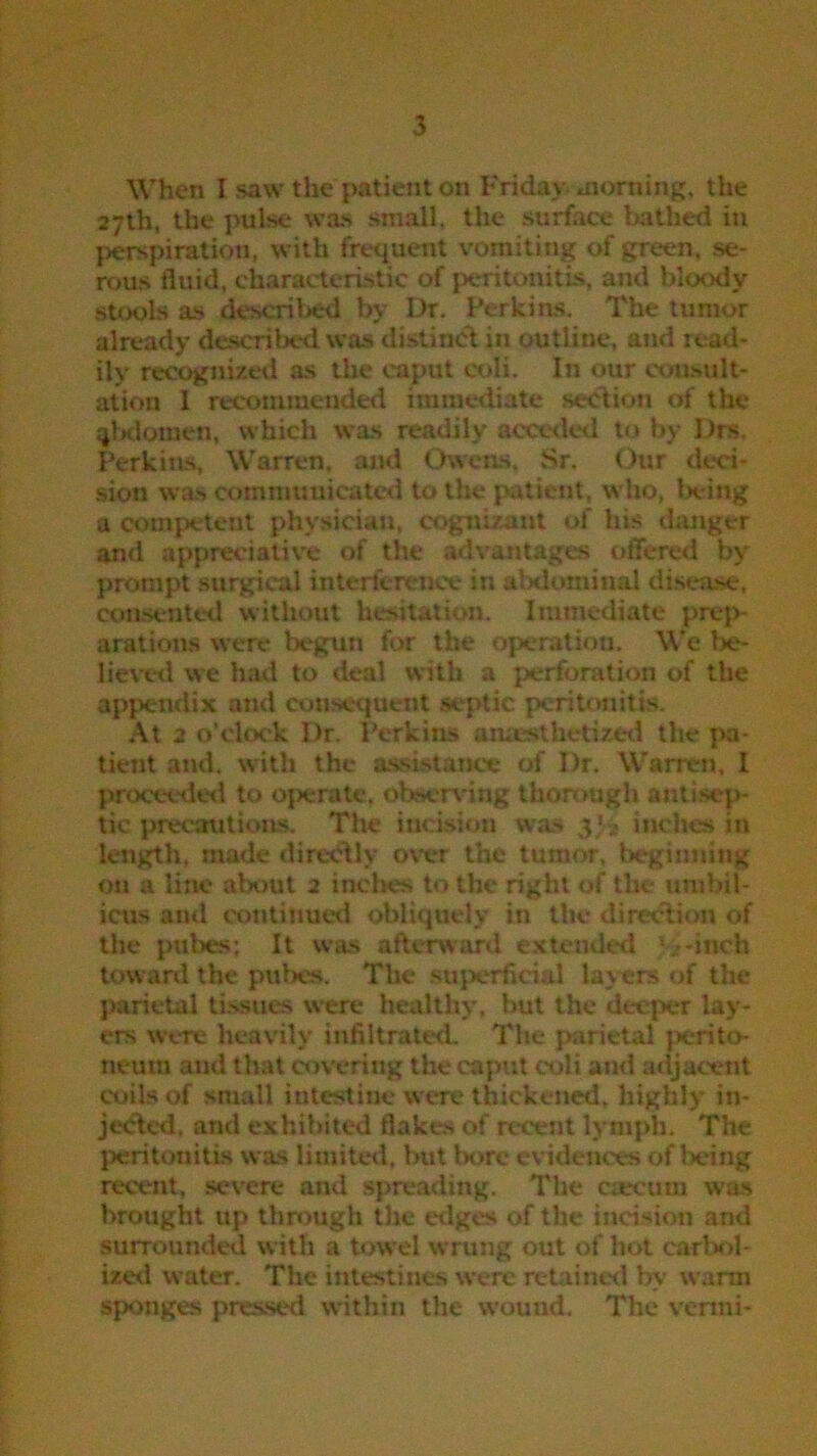 When I saw the patient on Friday morning, the 27th, the pulse was small, the surface bathed in perspiration, with frequent vomiting of green, se- rous fluid, characteristic of peritonitis, and bloody stools as described by Dr. Perkins. The tumor already described was distinct in outline, and read- ily recognized as the caput coli. In our consult- ation I recommended immediate section of the qbdomen, which was readily acceded to by Drs. Perkins, Warren, and Owens, Sr, Our deci- sion was communicated to the patient, who, being a competent physician, cognizant of his danger and appreciative of the advantages offered by prompt surgical interference in abdominal disease, consented without hesitation. Immediate prep- arations were begun for the operation. We be- lieved we had to deal with a perforation of the appendix and consequent septic peritonitis. At 2 o’clock I)r. Perkins anaesthetized the pa- tient and. with the assistance of Dr. Warren, I proceeded to operate, observing thorough antisep- tic precautions. The incision was 3)3 inches in length, made directly over the tumor, beginning on a line about 2 inches to the right of the umbil- icus and continued obliquely in the direction of the pubes; It was afterward extended . -inch toward the pubes. The superficial layers of the parietal tissues were healthy, but the deeper lay- ers were heavily infiltrated. The parietal perito- neum and that covering the caput coli and adjacent coils of small intestine were thickened, highly in- jected, and exhibited flakes of recent lymph. The peritonitis was limited, but bore evidences of being recent, severe and spreading. The crecum was brought up through the edges of the incision and surrounded with a towel wrung out of hot carbol- ized water. The intestines were retained by warm sponges pressed within the wound. The vermi-