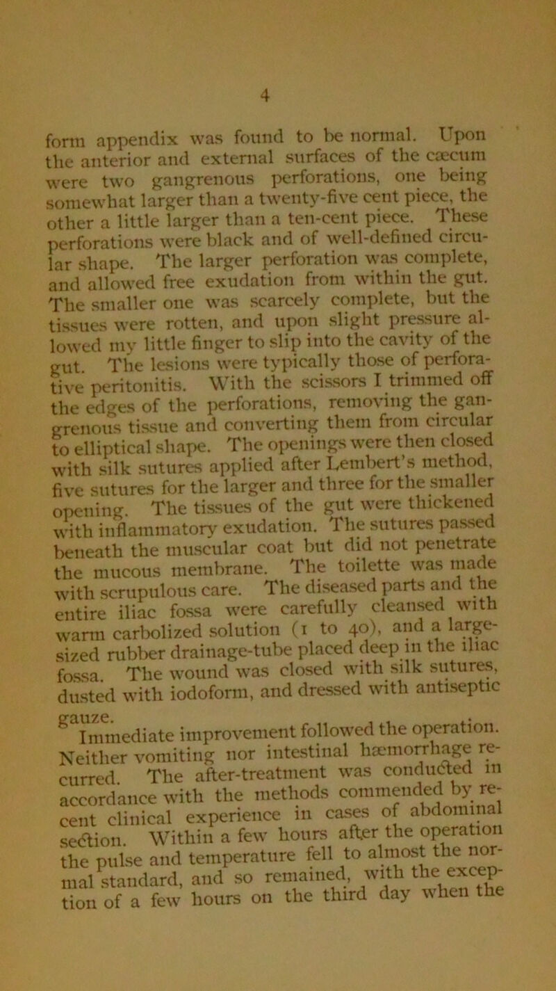 form appendix was found to be normal. Upon tlie anterior and external surfaces of the caecum were two gangrenous perforations, one being somewhat larger than a twenty-five cent piece, the other a little larger than a ten-cent piece. These perforations were black and of well-defined circu- lar shape. The larger perforation was complete, and allowed free exudation from within the gut. The smaller one was scarcely complete, but the tissues were rotten, and upon slight pressure al- lowed my little finger to slip into the cavity of the gut The lesions were typically those of perfora- tive peritonitis. With the scissors I trimmed off the edges of the perforations, removing the gan- grenous tissue and converting them from circular to elliptical shape. The openings were then closed with silk sutures applied after Lembert’s method, five sutures for the larger and three for the smaller opening The tissues of the gut were thickened with inflammatory exudation. The sutures passed beneath the muscular coat but did not penetrate the mucous membrane. The toilette was made with scrupulous care. The diseased parts and the entire iliac fossa were carefully cleansed with wann carbolized solution (i to 40), and a large- sized rubber drainage-tube placed deep 111 the iliac fossa. The wound was closed with silk sutures, dusted with iodoform, and dressed with antiseptic ^ Immediate improvement followed the operation. Neither vomiting nor intestinal haemorrhage re- curred The after-treatment was conducted in accordance with the methods commended by re- cent clinical experience in cases of abdominal section. Within a few hours after the operation the pulse and temperature fell to almost the nor- mal Standard, and so remained, with the excep- tion of a few hours on the third day when the