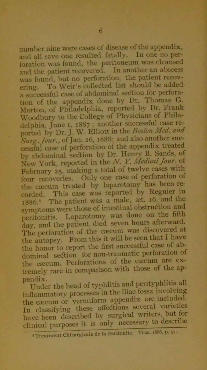number nine were cases of disease of the appendix, and all save one resulted fatally. In one no per- foration was found, the peritoneum was cleansed and the patient recovered. In another an abscess was found, but no perforation, the patient recov- ering. To Weir’s collected list should be added a successful case of abdominal sedtion for perfora- tion of the appendix done by Dr. Thomas G. Morton, of Philadelphia, reported by Dr. Frank Woodbury to the College of Physicians of Phila- delphia, June i, 1887 ; another successful case re- ported by Dr. J. W. Elliott in the Boston Med. and Surjr./our., of Jan. 26, 1888; and also another suc- cessful case of perforation of the appendix treated by abdominal sedtion by Dr. Henry B. Sands, of New York, reported in the N. Y. Medical Jour, of February 25, making a total of twelve cases with four recoveries. Only one case of perforation of the caecum treated by laparotomy has been re- corded. This case was reported by Regnier in 1886.’ The patient was a male, aet. 16, and the symptoms were those of intestinal obstruction and peritonitis. Laparotomy was done on the fifth day, and the patient died seven hours afterward. The perforation of the caecum was discovered at the autopsy. From this it will be seen that I have the honor to report the first successful case of ab- dominal sedtion for non-traumatic perforation of the caecum. Perforations of the caecum are ex- tremely rare in comparison with those of the ap- PCUnder the head of typhlitis and perityphlitis all inflammatory processes in the iliac fossa involving the caecum or vermiform appendix are included. In classifying these affedtions several varieties have been described by surgical writers but for clinical purposes it is only necessary to describe sTreatment Chirurgicale de la Peritonite. True. i*86. P- 57-