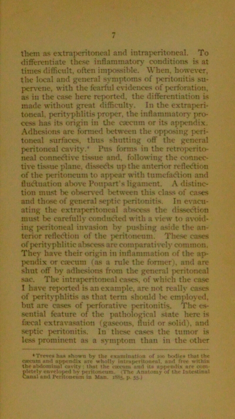 them as extra peritoneal and intra peritoneal. To differentiate these inflammatory conditions is at times difficult, often impossible. When, however, the local and general symptoms of peritonitis su- pervene, with the fearful evidences of perforation, as in the case here reported, the differentiation is made without great difficulty. In the extraperi- toneal, perityphlitis proper, the inflammatory pro- cess has its origin in the csecnm or its appendix. Adhesions are formed between the opposing peri- toneal surfaces, thus shutting off the general peritoneal cavity.4 Pus forms in the retroperito- neal connective tissue and, following the connec- tive tissue plane, dissects up the anterior reflection of the peritoneum to appear with tumefaction and fluctuation above Poupart's ligament. A distinc- tion must lie observed Ixtween this da>s of cases and those of general septic peritonitis. In evacu- ating the extraperitoneal abscess the dissection must be carefully conducted with a view to avoid- ing jieritoneal invasion by pushing aside the an- terior reflection of the peritoneum. These cases of peritvphlitic abscess are comparatively common. They have their origin in inflammation of the ap- pendix or crecum (as a rule the former), and are shut off by adhesions from the general peritoneal sac. The intra peritoneal cases, of which the case I have reported is an example, are not really cases of perityphlitis as that term should be employed, but are cases of perforative peritonitis. The es- sential feature of the pathological state here is fsecal extravasation (gaseous, fluid or solid), and septic peritonitis. In these cases the tumor is less prominent as a symptom than in the other 4 Treves has shown by the examination of ioo bodies* that the csccura and appendix are' wholly intrapcritoneal. and free within the abdominal cavity : that the caecum and it!* appendix are com plrtely enveloped by peritoneum * The Anatomy of the Intestinal Canal and .Peritoneum in Man. i$8$. p. 55->