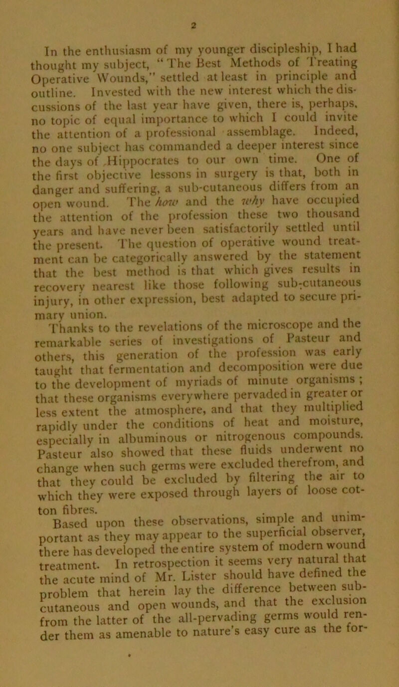 In the enthusiasm of my younger discipleship, I had thought my subject, “ The Best Methods of Treating Operative Wounds,” settled at least in principle and outline. Invested with the new interest which the dis- cussions of the last year have given, there is, perhaps, no topic of equal importance to which I could invite the attention of a professional assemblage. Indeed, no one subject has commanded a deeper interest since the days of Hippocrates to our own time. One of the first objective lessons in surgery is that, both in danger and suffering, a sub-cutaneous differs from an open wound. The how and the why have occupied the attention of the profession these two thousand years and have never been satisfactorily settled until the present. The question of operative wound treat- ment can be categorically answered by the statement that the best method is that which gives results in recovery nearest like those following sub-cutaneous injury, in other expression, best adapted to secure pri- mary union. . Thanks to the revelations of the microscope and the remarkable series of investigations of Pasteur and others, this generation of the profession was early taught that fermentation and decomposition were due to the development of myriads of minute organisms ; that these organisms everywhere pervaded in greater or less extent the atmosphere, and that they multiplied rapidly under the conditions of heat and moisture, especially in albuminous or nitrogenous compounds. Pasteur also showed that these fluids underwent no change when such germs were excluded therefrom, and that they could be excluded by filtering the air to which they were exposed through layers of loose cot- ton fibres. . , , Based upon these observations, simple and unim- portant as they may appear to the superficial observer, there has developed the entire system of modern wound treatment. In retrospection it seems very natural that the acute mind of Mr. Lister should have defined the problem that herein lay the difference between sub- cutaneous and open wounds, and that the exclusion from the latter of the all-pervading germs would ren- der them as amenable to nature’s easy cure as the for-