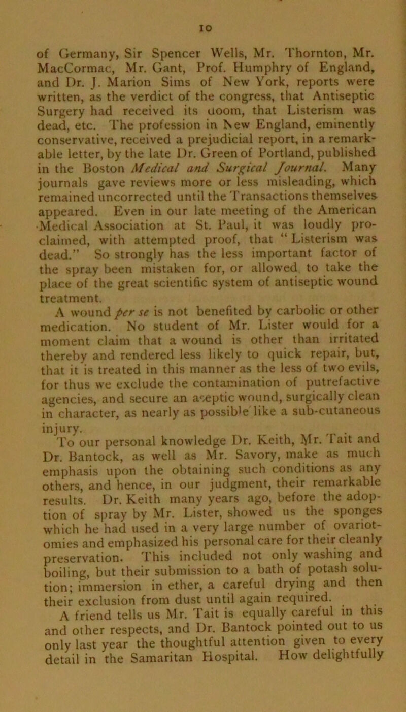 IO of Germany, Sir Spencer Wells, Mr. Thornton, Mr. MacCormac, Mr. Gant, Prof. Humphry of England, and Dr. J. Marion Sims of New York, reports were written, as the verdict of the congress, that Antiseptic Surgery had received its uoom, that Listerism was dead, etc. The profession in New England, eminently conservative, received a prejudicial report, in a remark- able letter, by the late Dr. Green of Portland, published in the Boston Medical and Surgical Journal. Many journals gave reviews more or less misleading, which remained uncorrected until the Transactions themselves appeared. Even in our late meeting of the American •Medical Association at St. Paul, it was loudly pro- claimed, with attempted proof, that “ Listerism was dead.” So strongly has the less important factor of the spray been mistaken for, or allowed to take the place of the great scientific system of antiseptic wound treatment. A wound per se is not benefited by carbolic or other medication. No student of Mr. Lister would for a moment claim that a wound is other than irritated thereby and rendered less likely to quick repair, but, that it is treated in this manner as the less of two evils, for thus we exclude the contamination of putrefactive agencies, and secure an aseptic wound, surgically clean in character, as nearly as possible like a sub-cutaneous injury. . To our personal knowledge Dr. Keith, Mr- lal^ anc' Dr. Bantock, as well as Mr. Savory, make as much emphasis upon the obtaining such conditions as any others, and hence, in our judgment, their remarkable results. Dr. Keith many years ago, before the adop- tion of spray by Mr. Lister, showed us the sponges which he had used in a very large number of ovariot- omies and emphasized his personal care for their cleanly preservation. 1 his included not only washing and boiling, but their submission to a bath of potash solu- tion; immersion in ether, a careful drying and then their exclusion from dust until again required. A friend tells us Mr. Tait is equally careful in this and other respects, and Dr. Bantock pointed out to us only last year the thoughtful attention given to every detail in the Samaritan Hospital. How delightfully