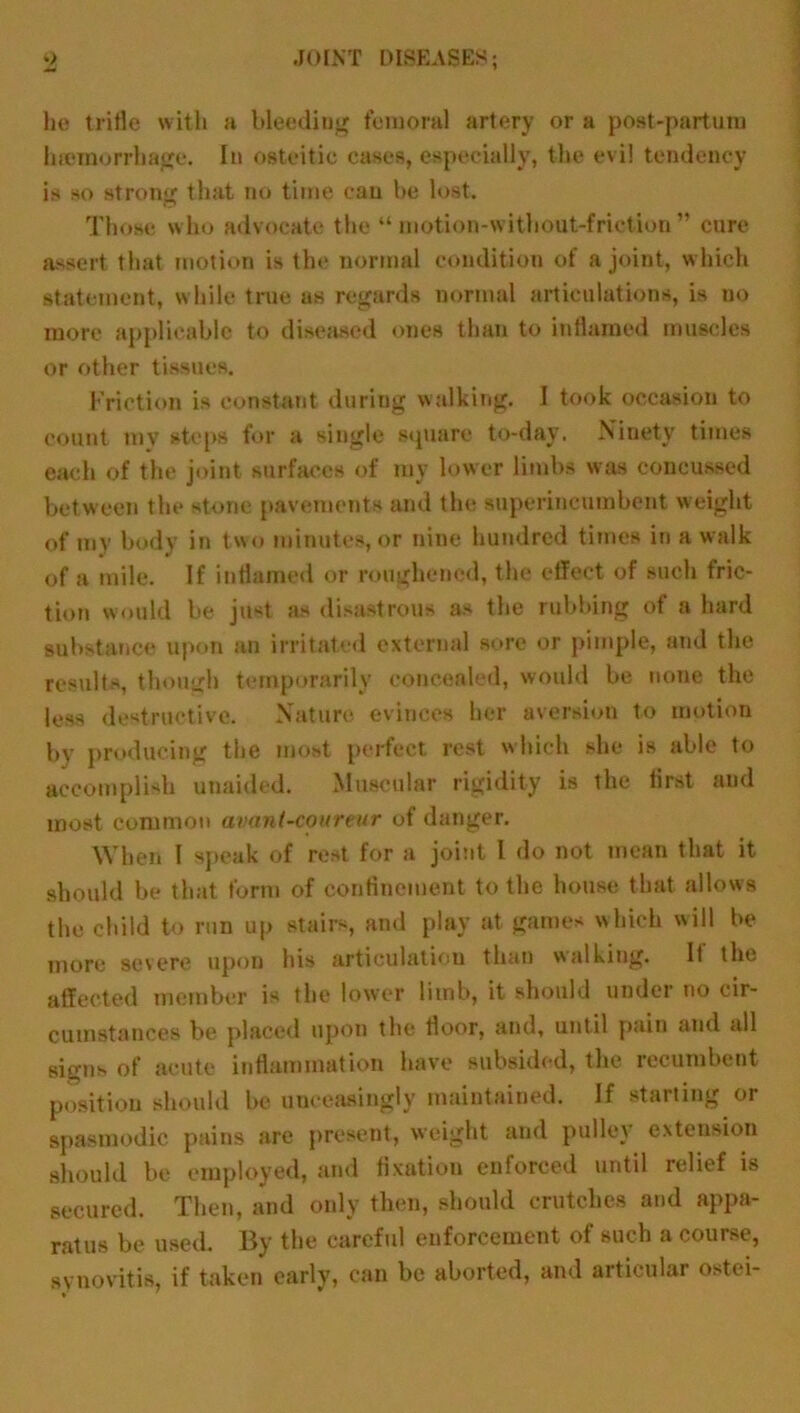 he trifle with a bleeding femoral artery or a post-partum luemorrhage. In osteitic cases, especially, the evil tendency is so strong that no time can be lost. Those w ho advocate the “ motion-without-friction ” care assert that motion is the normal condition of a joint, w hich statement, while true as regards normal articulations, is no more applicable to diseased ones than to inflamed muscles or other tissues. Friction is constant during walking. I took occasion to count my steps for a single square to-day. Ninety times each of the joint surfaces of my lower limbs was concussed between the stone pavements and the superincumbent weight of my body in two minutes, or nine hundred times in a walk of a mile. If inflamed or roughened, the effect of such fric- tion would be just as disastrous as the rubbing of a hard substance upon an irritated external sore or pimple, and the results, though temporarily concealed, would be none the less destructive. Nature evinces her aversion to motion by producing the most perfect rest which she is able to accomplish unaided. Muscular rigidity is the first and most common avant-coureur of danger. When I speak of rest for a joint l do not mean that it should be that form of confinement to the house that allows the child to run up stairs, and play at games which will be more severe upon his articulation than walking. If the affected member is the lower limb, it should under no cir- cumstances be placed upon the floor, and, until pain and all signs of acute inflammation have subsided, the recumbent position should be unceasingly maintained. If starling or spasmodic pains are present, weight and pulley extension should be employed, and fixation enforced until relief is secured. Then, and only then, should crutches and appa- ratus be used. By the careful enforcement of such a course, synovitis, if taken early, can be aborted, and articular ostei-