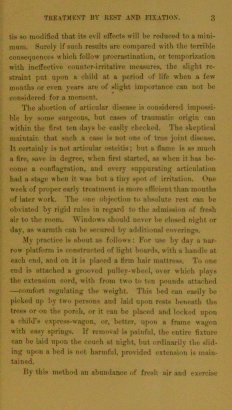 tis so modified that its evil effects will be reduced to a mini- mum. Surely if such results are compared with the terrible consequences which follow procrastination, or temporization with ineffective counter-irritative measures, the slight re- straint put U{K>n a child at a period of life when a few months or even years are of slight importance can not be considered for a moment. The abortion of articular disease is considered impossi- ble bv some surgeons, but cases of traumatic origin ran within the first ten days be easily checked. The skeptical maintain that such a case is not one of true joint disease. It certainly is not articular osteitis; hut a flame is as much a fire, save in degree, when first started, as w hen it has be- come a conflagration, and every suppurating articulation had a stage w hen it was hut a tiny spot of irritation. One week of proper early treatment is more efficient than months of later work. The one objection to absolute rest can be obviated by rigid rules in regard to the admission of fresh air to the room. Windows should never be closed night or day, as warmth can be secured by additional coverings. My practice is about as follows: For use by dav a nar- row platform is constructed of light board*, w ith a handle at each end, and on it is placed a firm hair mattress. To one end is attached a grooved pulley-wheel, over which plays the extension cord, with from two to ten pounds attacked —comfort regulating the weight. This bed can easily be picked up by two persons and laid upon rests beneath the trees or on the porch, or it can be placed and locked upon a child's express-wagon, or, better, upon a frame wagon with easy spring*. If removal is painful, the entire fixture can he laid upon the couch at night, hut ordinarily the slid- ing upon a bed is not harmful, provided extension is main- tained. By this method an abundance of fresh air and exercise