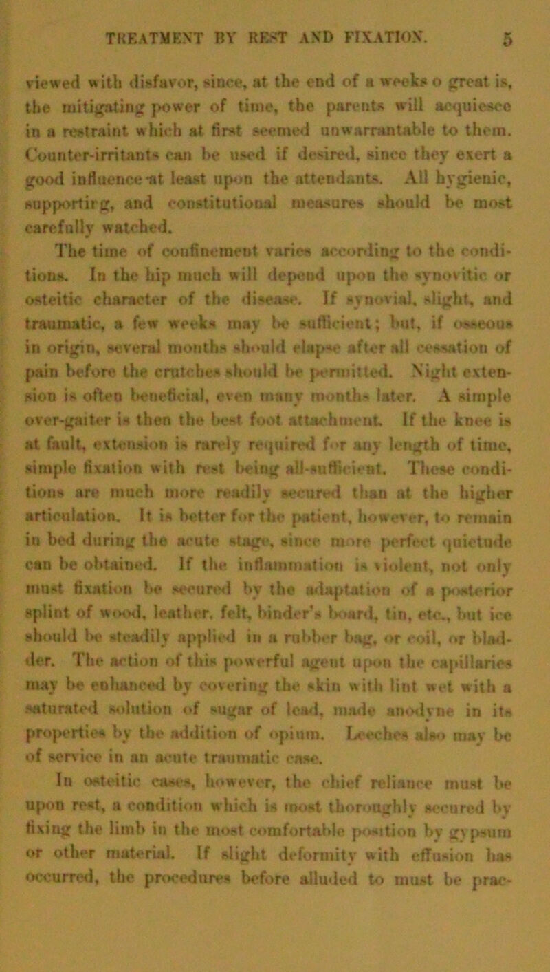 viewed w ith disfavor, since, at the end of a weeks o great is, the mitigating power of time, the parents will acquiesce in a restraint which at first seemed unwarrantable to them. Counter-irritants can be used if desired, since they exert a good influence-at least upon the attendants. Ail hygienic, supportirg, and constitutional measures should be most carefully watched. The time of confinement varies according to the condi- tions. In the hip much will depend upon the synovitic or osteitic character of the disease. If synovial, slight, and traumatic, a few weeks may be sufficient; but, if osseous in origin, several months should elapse after all cessation of pain before the crutches should l>e permitted. Night exten- sion is often beneficial, even many month* later. A simple over-gaiter is then the best foot attachment. If the knee is at fault, extension i- rarely required f.*r auy length of time, simple fixation with rest being all-sufficient. These condi- tions are much more readily secured than at the higher articulation. It is better for the patient, however, to remain in bed during the acute stage, since more perfect quietude can he obtained. If the inflammation is violent, not only moat fixation be secured by the adaptation of a posterior splint of wood, leather, felt, binder’s board, tin, etc., but ice should be steadily applied in a rubber bag, or coil, or blad- der. The action of this powerful agent upon the capillaries may he enhanced by covering the skin with lint wet with a saturated solution of sugar of lead, made anodyne in it* proportion by the addition of opium. Leeches also may be of service in an acute traumatic ease. In osteitic cases, however, the chief reliance must be upon rest, a condition which is most thoroughly secured by fixing the limb in the most comfortable position by g\ psuin or other material. If slight deformity with effusion lias Occurred, the procedures before alluded to must be prac-