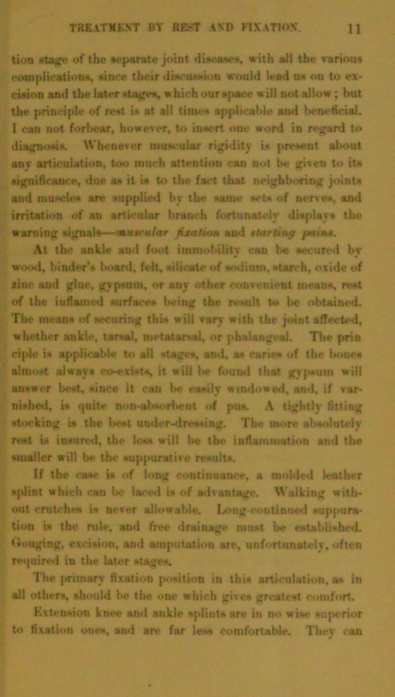 tion stage of the separate joint diseases, with all the various complications, since t heir discussion would lead us on to ex- cision and the later stages, « hich our spaee will not allow; hut the principle of rest is at all times applicable and beneficial. I can not forbear, however, to insert one word in regard to diagnosis. Whenever muscular rigidity is present about any articulation, too much attention can not be given to its significance, due as it is to the fact that neighboring joints and muscles arc supplied by the same set* of nerves, and irritation of an articular branch fortunately displays the warning signals—muscular fixation and starting pains. At the ankle and foot immobility can be secured by wood, binder’s board, felt, silicate of solium, starch, oxide of zinc and glue, gypsum, or any other convenient means, rest of the inflamed surfaces being the result to be obtained. The means of securing this will vary with the joint affected, whether ankle, tarsal, metatarsal, or phalangeal. The prin ciple ia applicable to all stages, and, a* cane* of the l»oncs almost always co-exists, it will lie found that gvp-um will answer beat, sinco it can be easily windowed, and, if var- nished, is quite non-absorbent of pus. A tightly fitting stocking is the best under-dressing. The more absolutely rest is insured, the less will be the inflammation and the smaller will be the suppurative result*. If the case is of long continuance, a molded leather splint which can be laced i* of advantage. Walking with- out crutches is never allowable. Long-continued suppura- tion is the rule, and free drainage must be established. Gouging, excision, ami amputation are, unfortunately, often required in the later stages. The primary fixation position in this articulation, as in all others, should bo the one which gives greatest comfort. Extension knee and ankle splints are in no w ise superior to fixation ones, and are far le>s comfortable. They can