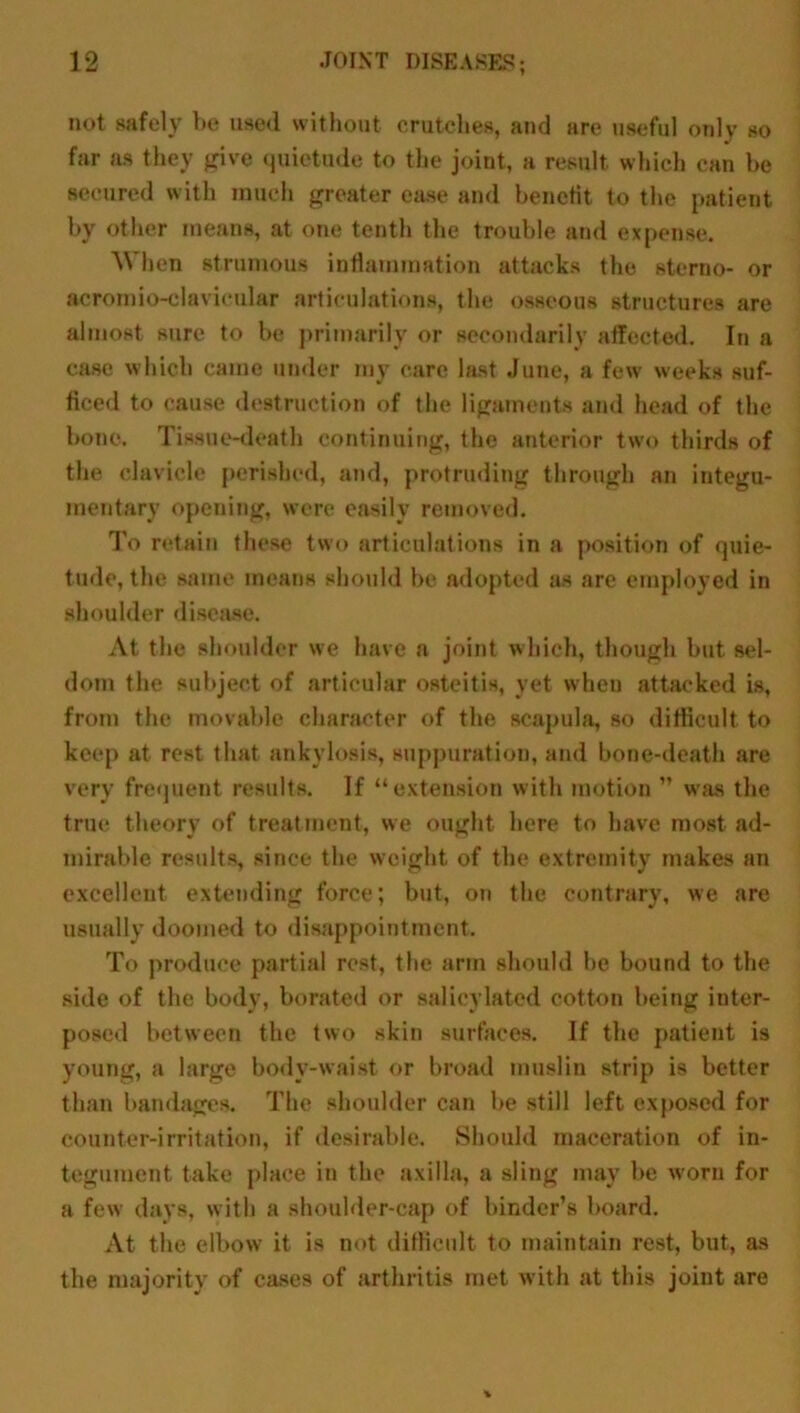 not safely be used without crutches, and are useful only so far as they give quietude to the joint, a result, which can be secured with much greater ease and benefit to the patient by other means, at one tenth the trouble and expense. When strumous inflammation attacks the sterno- or acromio-clavicular articulations, the osseous structures are almost sure to be primarily or secondarily affected. In a case which came under my care last June, a few weeks suf- ficed to cause destruction of the ligaments and head of the bone. Tissue-death continuing, the anterior two thirds of the clavicle perished, and, protruding through an integu- mentary opening, were easily removed. To retain these two articulations in a position of quie- tude, the same means should be adopted as are employed in shoulder disease. At the shoulder we have a joint which, though but sel- dom the subject of articular osteitis, yet when attacked is, from the movable character of the scapula, so difficult to keep at rest that ankylosis, suppuration, and bone-death are very frequent results. If “extension with motion ” was the true theory of treatment, we ought here to have most ad- mirable results, since the weight of the extremity makes an excellent extending force; but, on the contrary, we are usually doomed to disappointment. To produce partial rest, the arm should he bound to the side of the body, borated or salicylated cotton being inter- posed between the two skin surfaces. If the patient is young, a large body-waist or broad muslin strip is better than bandages. The shoulder can be still left exposed for counter-irritation, if desirable. Should maceration of in- tegument take place in the axilla, a sling may be worn for a few days, with a shoulder-cap of binder’s board. At the elbow it is not difficult to maintain rest, but, as the majority of cases of arthritis met with at this joint are