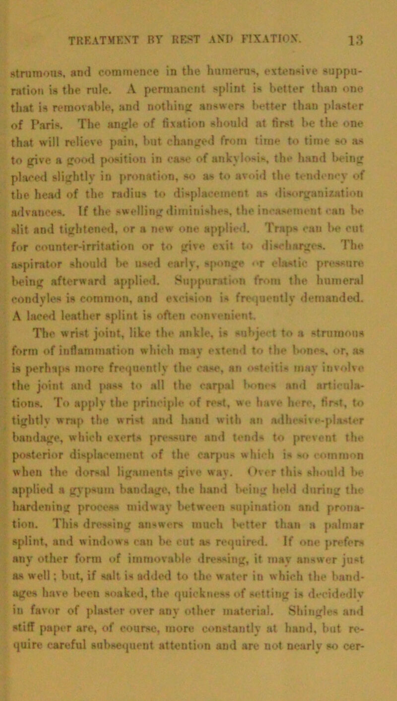 strumous, and commence in the humerus, extensive suppu- ration is the rule. A permanent splint is better than one that is removable, and nothing answers better than plaster of Paris. The angle of fixation should at first he the one that will relieve pain, hut changed from time to time so as to give a good position in case of ankylosi*, the hand being placed slightly in pronation, so as to avoid the tendency of the head of the radius to displacement as disorganization advances. If the swelling diminishes, the incasement can la- slit and tightened, or a new one applied. Traps can he out for counter-irritation or to give exit to discharges. The aspirator should he used early, sponge <>r elastic pressure being afterward applied. Suppuration from the humeral condyles is common, and excision is frequently demanded. A laced leather splint is often convenient. The wrist joint, like the ankle, is subject to a strumous form of inflammation which mav extend to the bones, or, as is perhaps more frequently the cast', an osteitis may involve the joint and pass to all the carpal Iw*n. s and articula- tions. To apply tin' principle of rest, we have here, first, to tightly wrap the wrist and baud with an adhesive-plaster bandage, which exerts pressure and tends to prevent tin- posterior displacement of the carpus which is cotnnmn when the dorsal ligaments give way. Over this should he applied a gypsum bandage, the hand being held during the hardening process midway between supination and prona- tion. This dressing answers much better than a palmar splint, and windows can be cut as required. If one prefers any other form of immovable dressing, it may answer just as well; but, if salt is added to the water iti which the band- ages have been soaked, the quickness of setting is decidedly in favor of plaster over any other material. Shingles and stiff paper are, of course, more constantly at hand, but re- quire careful subsequent attention and are not nearly so cer-