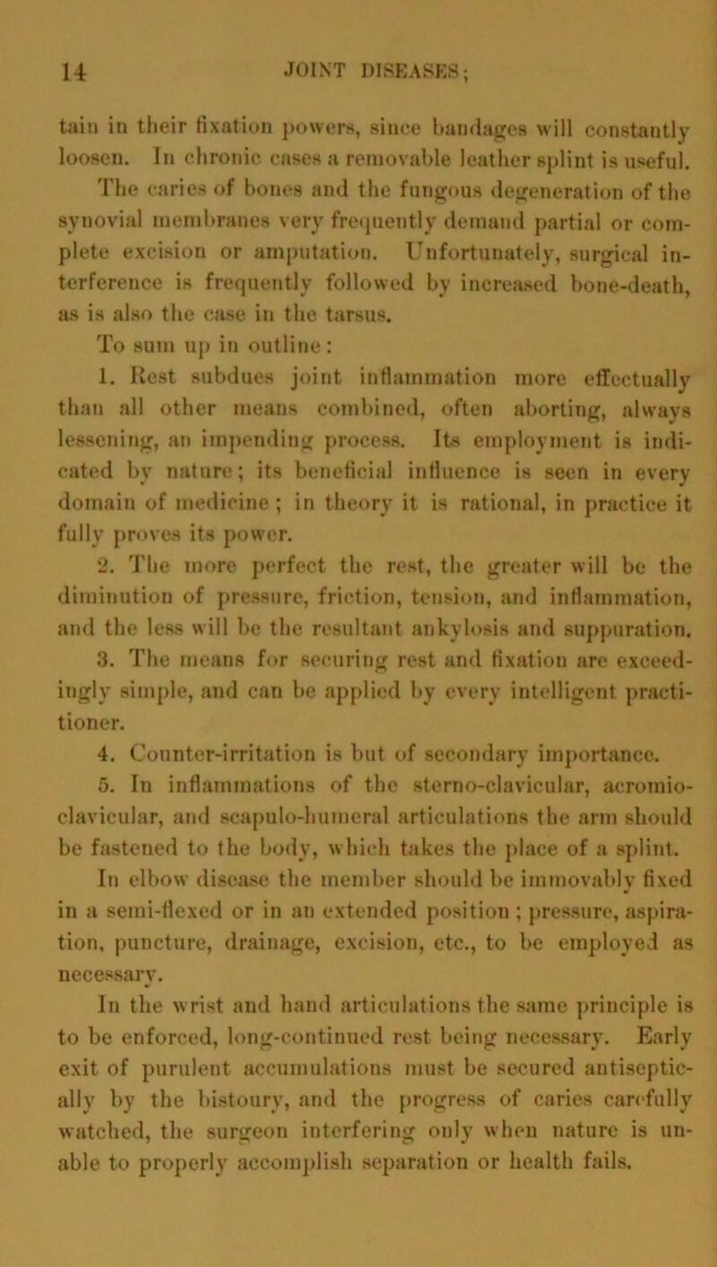tain in their fixation powers, since bandages will constantly loosen. In chronic cases a removable leather splint is useful. The caries of bones and the fungous degeneration of tho synovial membranes very frequently demand partial or com- plete excision or amputation. Unfortunately, surgical in- terference is frequently followed by increased bone-death, as is also the case in the tarsus. To sum up in outline: 1. Rest subdues joint inflammation more effectually than all other means combined, often aborting, always lessening, an impending process. Its employment is indi- cated by nature; its beneficial influence is seen in every domain of medicine; in theory it is rational, in practice it fully proves its power. 2. The more perfect the rest, the greater will be the diminution of pressure, friction, tension, and inflammation, and the less will be the resultant ankylosis and suppuration. 3. The means for securing rest and fixation are exceed- ingly simple, and can be applied by every intelligent practi- tioner. 4. Counter-irritation is but of secondary importance. 5. In inflammations of the sterno-clavicular, acromio- clavicular, and scapulo-humeral articulations the arm should be fastened to the body, which takes the place of a splint. In elbow disease the member should be immovably fixed in a semi-flexed or in an extended position ; pressure, aspira- tion, puncture, drainage, excision, etc., to be employed as necessary. In the wrist and hand articulations the same principle is to be enforced, long-continued rest being necessary. Early exit of purulent accumulations must be secured antiseptic- ally by the bistoury, and the progress of caries carefully watched, the surgeon interfering only when nature is un- able to properly accomplish separation or health fails.
