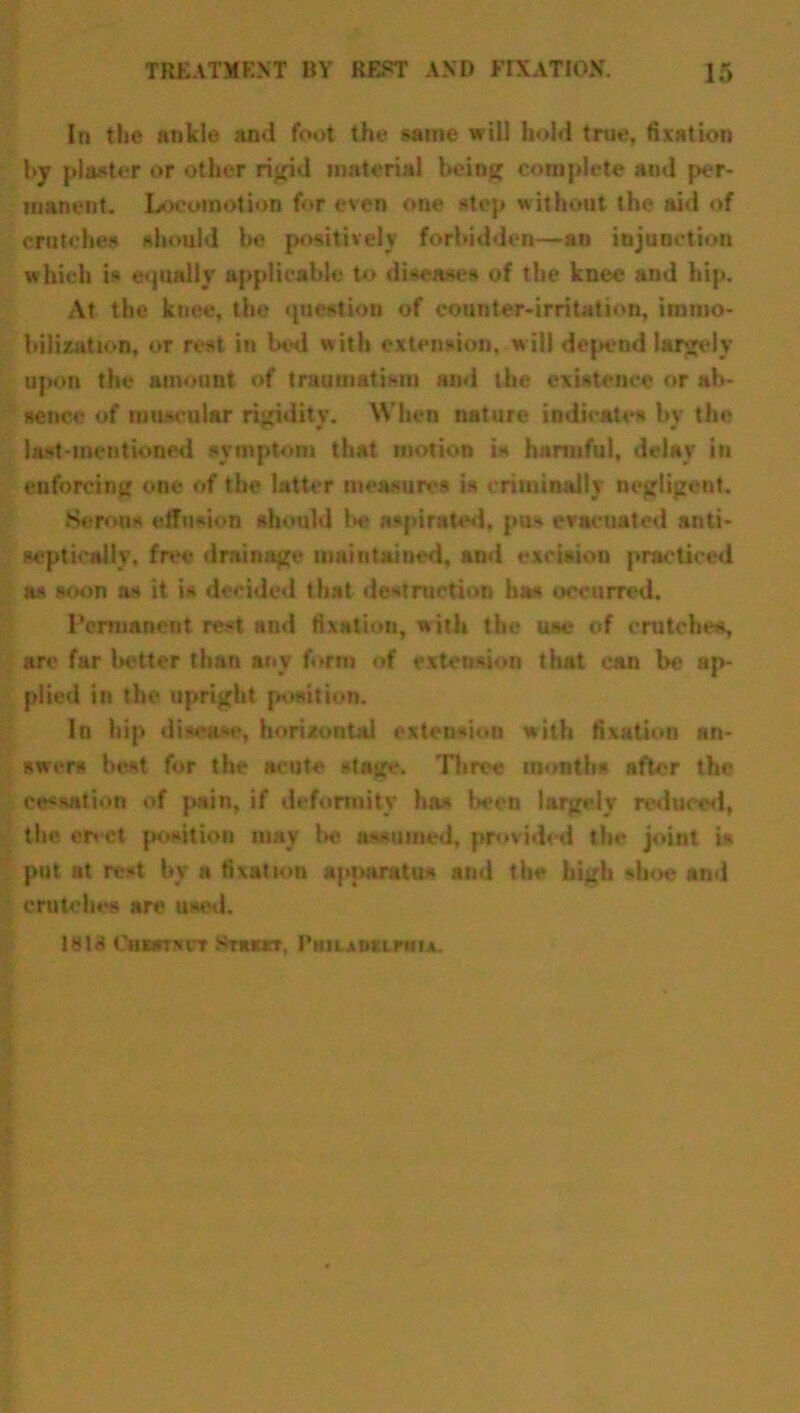 In the ankle and foot the same will hold true, fixation by plaster or other rigid material being complete and per- manent. Locomotion for even one step without the aid of crutches should be positively forbidden—an injunction which is equally applicable to diseases of the knee and hip. At the knee, the question of counter-irritation, immo- bilization, or rest in bed with extension, will depend largely upon the amount of traumatism and the existence or ab- sence of muscular rigidity. When nature indicates bv the last-mentioned symptom that motion is harmful, delay in enforcing one of the latter measures is criminally negligent. Serous effusion should be aspirated, pus evacuated anti- sept ically, free drainage maintained, and excision practiced as soon as it is decided that destruction has occurred. Permanent rest and fixation, with the use of crutches, are far better than any form of extension that can be ap- plied in the upright position. In hip dh‘\i~f, horizontal extension with fixation an- swers best for the acute stage. Three months after the cessation of pain, if deformity has been largely reduced, the erect position may be assumed, provided the joint is put at rest by a fixation apparatus and the high shoe and crutches are used. 1813 Gbmtxdt Strkitt. I'mumnu.