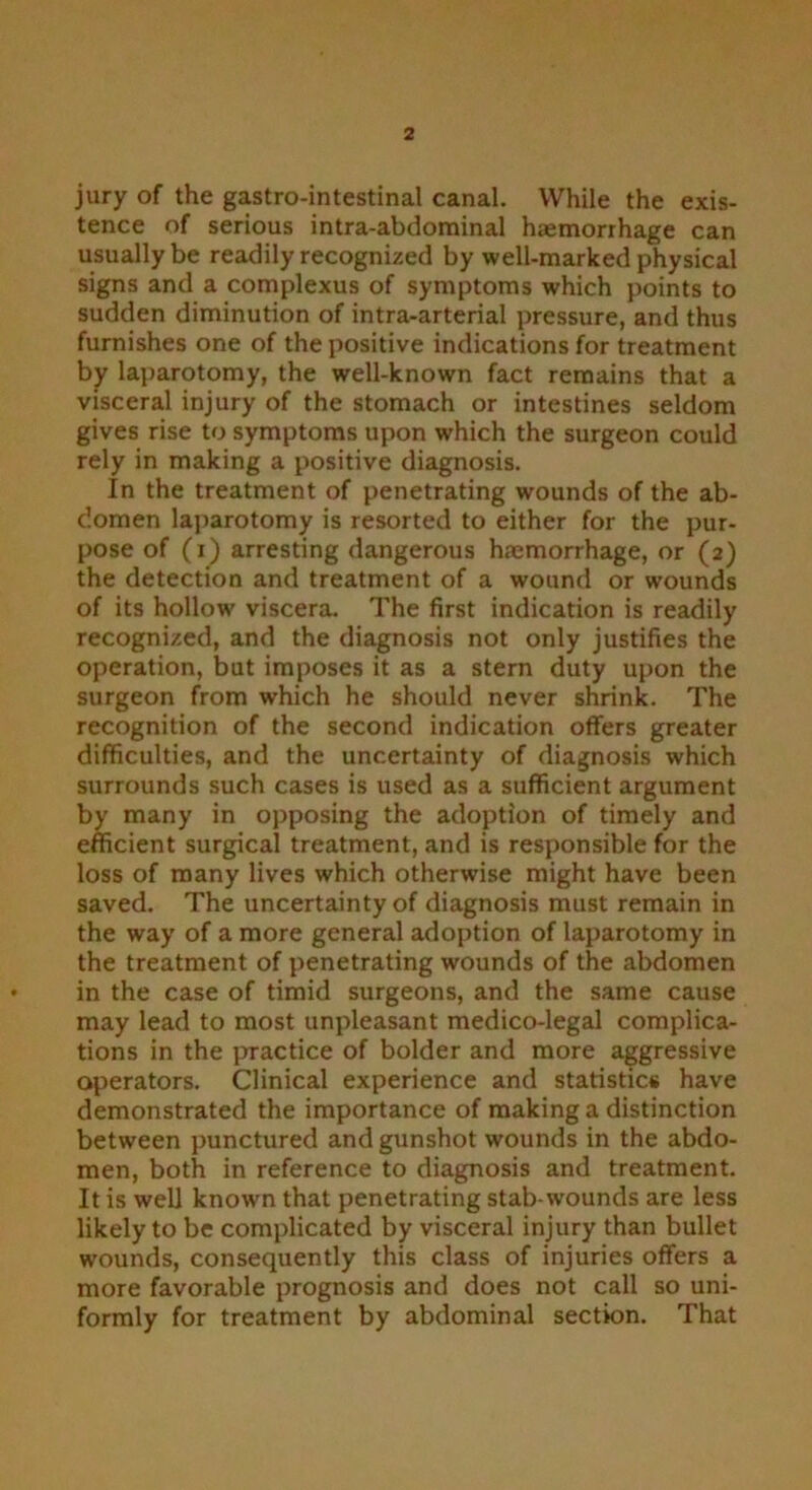 jury of the gastro-intestinal canal. While the exis- tence of serious intra-abdominal haemorrhage can usually be readily recognized by well-marked physical signs and a complexus of symptoms which points to sudden diminution of intra-arterial pressure, and thus furnishes one of the positive indications for treatment by laparotomy, the well-known fact remains that a visceral injury of the stomach or intestines seldom gives rise to symptoms upon which the surgeon could rely in making a positive diagnosis. In the treatment of penetrating wounds of the ab- domen laparotomy is resorted to either for the pur- pose of (i) arresting dangerous hmmorrhage, or (2) the detection and treatment of a wound or wounds of its hollow viscera. The first indication is readily recognized, and the diagnosis not only justifies the operation, but imposes it as a stern duty upon the surgeon from which he should never shrink. The recognition of the second indication offers greater difficulties, and the uncertainty of diagnosis which surrounds such cases is used as a sufficient argument by many in opposing the adoption of timely and efficient surgical treatment, and is responsible for the loss of many lives which otherwise might have been saved. The uncertainty of diagnosis must remain in the way of a more general adoption of laparotomy in the treatment of penetrating wounds of the abdomen in the case of timid surgeons, and the same cause may lead to most unpleasant medico-legal complica- tions in the practice of bolder and more aggressive operators. Clinical experience and statistics have demonstrated the importance of making a distinction between punctured and gunshot wounds in the abdo- men, both in reference to diagnosis and treatment. It is well known that penetrating stab-wounds are less likely to be complicated by visceral injury than bullet wounds, consequently this class of injuries offers a more favorable prognosis and does not call so uni- formly for treatment by abdominal section. That