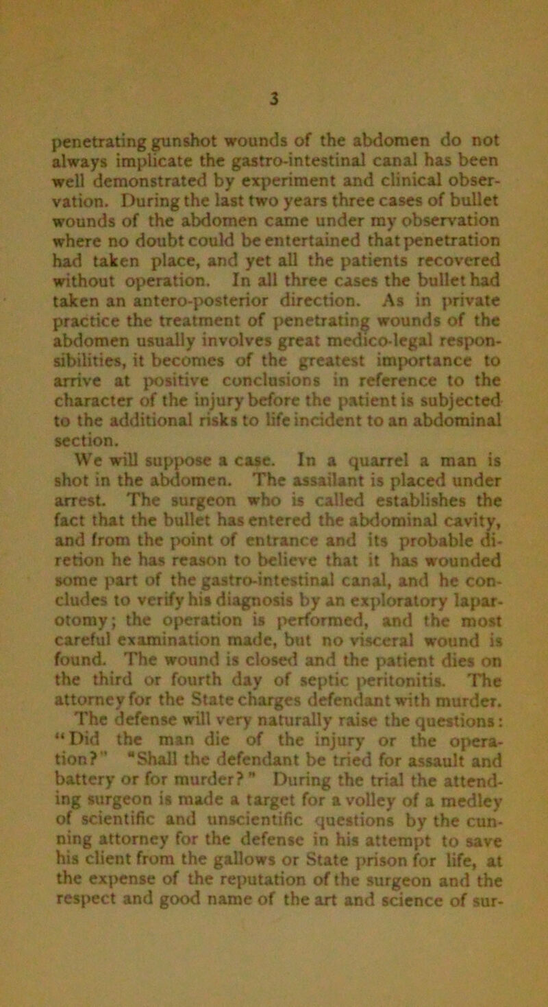 penetrating gunshot wounds of the abdomen do not always implicate the gastro-intestinal canal has been well demonstrated by experiment and clinical obser- vation. During the last two years three cases of bullet wounds of the abdomen came under my observation where no doubt could be entertained that penetration had taken place, and yet all the patients recovered without operation. In all three cases the bullet had taken an antero-posterior direction. As in private practice the treatment of penetrating wounds of the abdomen usually involves great medico-legal respon- sibilities, it becomes of the greatest importance to arrive at positive conclusions in reference to the character of the injury before the patient is subjected to the additional risks to life incident to an abdominal section. We will suppose a case. In a quarrel a man is shot in the abdomen. The assailant is placed under arrest. The surgeon who is called establishes the fact that the bullet has entered the abdominal cavity, and from the point of entrance and its probable di- retion he has reason to believe that it has wounded some part of the gastro-intestinal canal, and he con- cludes to verify his diagnosis by an exploratory lapar- otomy; the operation is performed, and the most careful examination made, but no visceral wound is found. The wound is closed and the patient dies on the third or fourth day of septic peritonitis. The attorney for the State charges defendant with murder. The defense will very naturally raise the questions: “Did the man die of the injury or the opera- tion?'' “Shall the defendant be tried for assault and battery or for murder? ” During the trial the attend- ing surgeon is made a target for a volley of a medley of scientific and unscientific questions by the cun- ning attorney for the defense in his attempt to save his client from the gallows or State prison for life, at the expense of the reputation of the surgeon and the respect and good name of the art and science of sur-