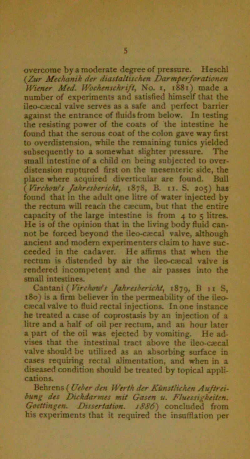 overcome by a moderate degree of pressure. Heschl (Zur Mechanik der diastaltischen Darmperforationen Wiener Med. Woehenschrift, No. i, 1881) made a number of experiments and satisfied himself that the ileo-c^cal valve serves as a safe and perfect barrier against the entrance of fluids from below. In testing the resisting power of the coats of the intestine he found that the serous coat of the colon gave way first to overdistension, while the remaining tunics yielded subsequently to a somewhat slighter pressure. The small intestine of a child on being subjected to over- distension ruptured first on the mesenteric side, the place where acquired diverticular arc found. Bull (Virchow’s Jahresbericht, 187S, B. ti. S. 205) has found that in the adult one litre of water injected by the rectum will reach the ca»cum, but that the entire capacity of the large intestine is from 4 to 5 litres. He is of the opinion that in the living body fluid can- not be forced beyond the ileo-ciecal valve, although ancient and modern experimenters claim to have suc- ceeded in the cadaver. He affirms that when the rectum is distended by air the ileo-caecal valve is rendered incompetent and the air passes into the small intestines. Cantani ( Virchcmts Jahresbericht, 1879, B 11 S, 180) is a firm believer in the permeability of the ileo- cajcal valve to fluid rectal injections. In one instance he treated a case of coprostasis by an injection of a litre and a half of oil per rectum, and an hour later a part of the oil was ejected by vomiting. He ad- vises that the intestinal tract above the ileo-caecal valve should be utilized as an absorbing surface in cases requiring rectal alimentation, and when in a diseased condition should be treated by topical appli- cations. Behrens ( Ueber den Worth der Kunsthchen Aujtrei- bung des Dickdartnes mit Gasen u. Fluesxigkeiten. Goettingen. Dissertation. 1SS6) concluded from his experiments that it required the insufflation per