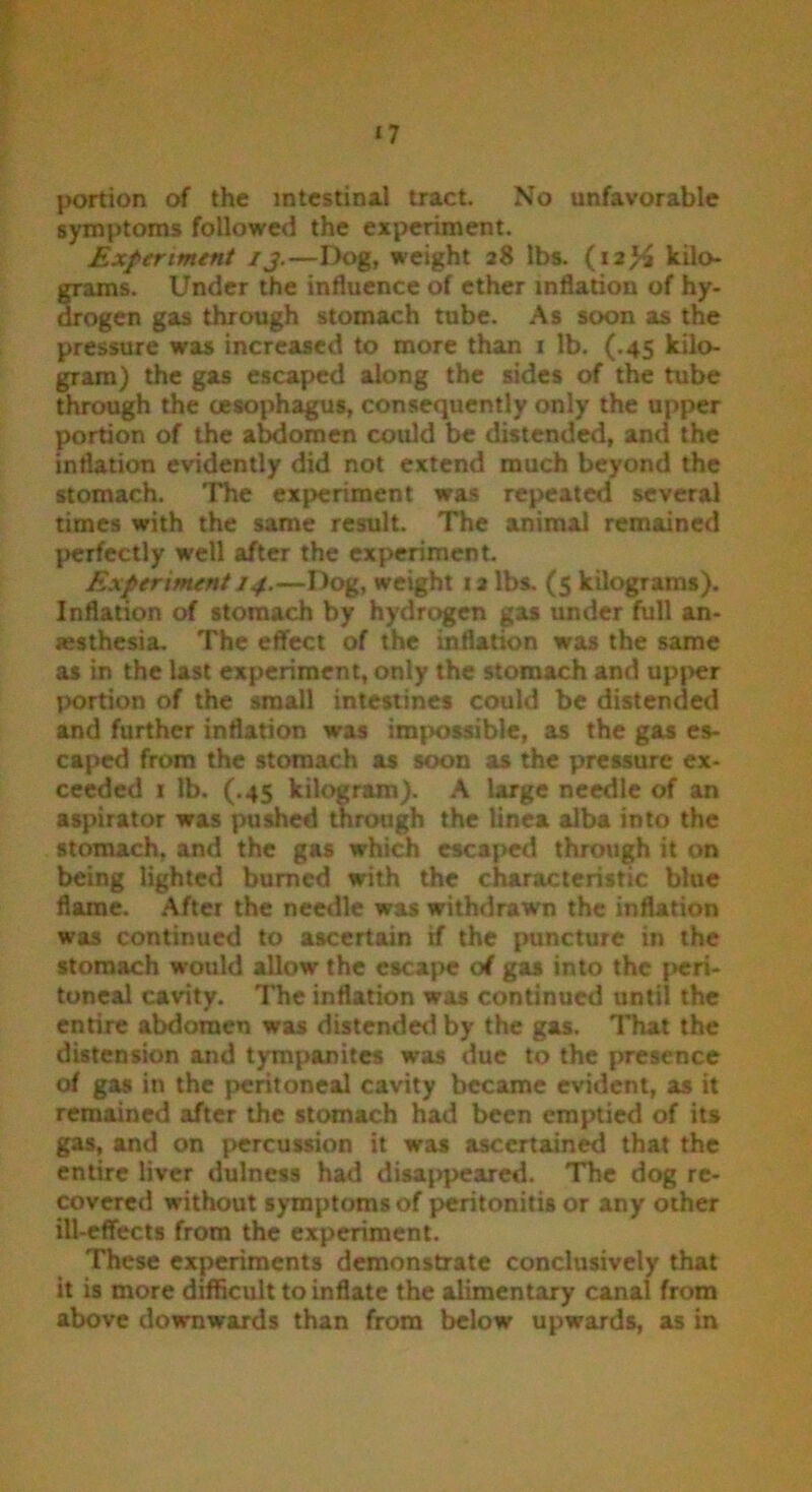 portion of the intestinal tract. No unfavorable symptoms followed the experiment. Experiment ij.—Dog, weight 28 lbs. (12# kilo- grams. Under the influence of ether inflation of hy- drogen gas through stomach tube. As soon as the pressure was increased to more than 1 lb. (.45 kilo- gram) the gas escaped along the sides of the tube through the oesophagus, consequently only the upper portion of the abdomen could be distended, and the inflation evidently did not extend much beyond the stomach. The experiment was repeated several times with the same result. The animal remained perfectly well after the experiment. Experiment 14.—Dog, weight 12 lbs. (5 kilograms). Inflation of stomach by hydrogen gas under full an- aesthesia. The effect of the inflation was the same as in the last experiment, only the stomach and upper portion of the small intestines could be distended and further inflation was impossible, as the gas es- caped from the stomach as soon as the pressure ex- ceeded 1 lb. (.45 kilogram). A large needle of an aspirator was pushed through the linea alba into the stomach, and the gas which escaped through it on being lighted burned with the characteristic blue flame. After the needle was withdrawn the inflation was continued to ascertain if the puncture in the stomach would allow the escape of gas into the peri- toneal cavity. The inflation was continued until the entire abdomen was distended by the gas. That the distension and tympanites was due to the presence of gas in the peritoneal cavity became evident, as it remained after the stomach had been emptied of its gas, and on percussion it was ascertained that the entire liver dulness had disappeared. The dog re- covered without symptoms of peritonitis or any other ill-effects from the experiment. These experiments demonstrate conclusively that it is more difficult to inflate the alimentary canal from above downwards than from below upwards, as in