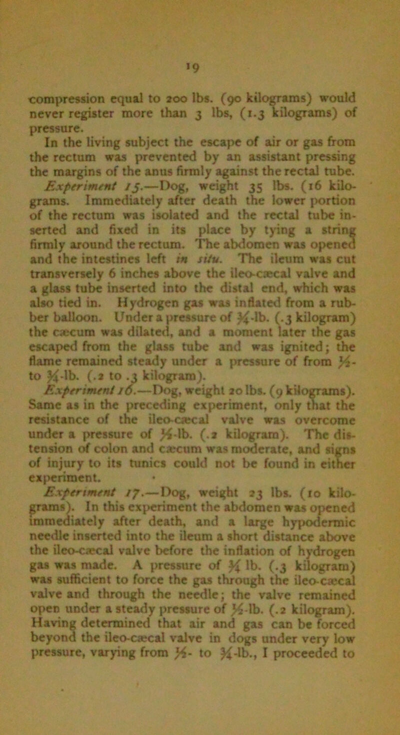 *9 compression equal to 200 lbs. (90 kilograms) would never register more than 3 lbs, (1.3 kilograms) of pressure. In the living subject the escape of air or gas from the rectum was prevented by an assistant pressing the margins of the anus firmly against the rectal tube. Experiment /J.—Dog, weight 35 lbs. (16 kilo- grams. Immediately after death the lower portion of the rectum was isolated and the rectal tube in- serted and fixed in its place by tying a string firmly around the rectum. The abdomen was opened and the intestines left in situ. The ileum was cut transversely 6 inches above the ileo-caecal valve and a glass tube inserted into the distal end, which was also tied in. Hydrogen gas was inftated from a rub- ber balloon. Under a pressure of #-lb. (.3 kilogram) the oecum was dilated, and a moment later the gas escaped from the glass tube and was ignited; the flame remained steady under a pressure of from x/t- to #-lb. (.2 to .3 kilogram). Experiment 16.—Dog, weight 20 lbs. (9 kilograms). Same as in the preceding experiment, only that the resistance of the ileoaecal valve was overcome under a pressure of #-lb. (.a kilogram). The dis- tension of colon and carcum was moderate, and signs of injury to its tunics could not be found in either experiment. Experiment 17.—Dog, weight 23 lbs. (10 kilo- grams). In this experiment the abdomen was opened immediately after death, and a large hypodermic needle inserted into the ileum a short distance above the ileo-ca?cal valve before the inflation of hydrogen gas was made. A pressure of # lb. (.3 kilogram) was sufficient to force the gas through the ileo-ctecal valve and through the needle; the valve remained open under a steady pressure of >£-lb. (.2 kilogram). Having determined that air and gas can be forced beyond the ileo-csecal valve in dogs under very low pressure, varying from to &-lb., I proceeded to