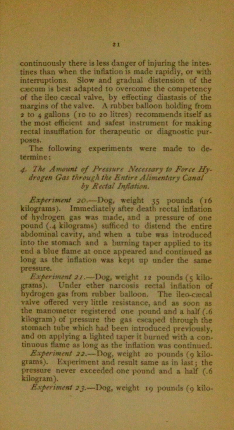 continuously there is less danger of injuring the intes- tines than when the inflation is made rapidly, or with interruptions. Slow and gradual distension of the caecum is best adapted to overcome the competency of the ileo caecal valve, by effecting diastasis of the margins of the valve. A rubber balloon holding from 2 to 4 gallons (io to 20 litres) recommends itself as the most efficient and safest instrument for making rectal insufflation for therapeutic or diagnostic pur- poses. The following experiments were made to de- termine : 4. The Amount of Pressure Necessary to Force Hy- drogen Gas through the Entire Alimentary Canal by Rectal Inflation. Experiment 30.—Dog, weight 35 pounds (16 kilograms). Immediately after death rectal inflation of hydrogen gas was made, and a pressure of one pound (.4 kilograms) sufficed to distend the entire abdominal cavity, and when a tube was introduced into the stomach and a burning taper applied to its end a blue flame at once appeared and continued as long as the inflation was kept up under the same pressure. Experiment 31.—Dog, weight 12 pounds (5 kilo- grams). Under ether narcosis rectal inflation of hydrogen gas from rubber balloon. The ileo-ciecal valve offered very little resistance, and as soon as the manometer registered one pound and a half (.6 kilogram) of pressure the gas escaped through the stomach tube which had been introduced previously, and on applying a lighted taper it burned with a con- tinuous flame as long as the inflation was continued. Experiment 33.—Dog, weight 20 pounds (9 kilo- grams). Experiment and result same as in last j the pressure never exceeded one jwund and a half (.6 kilogram). Experiment 3j.—Dog, weight 19 pounds (9 kilo-