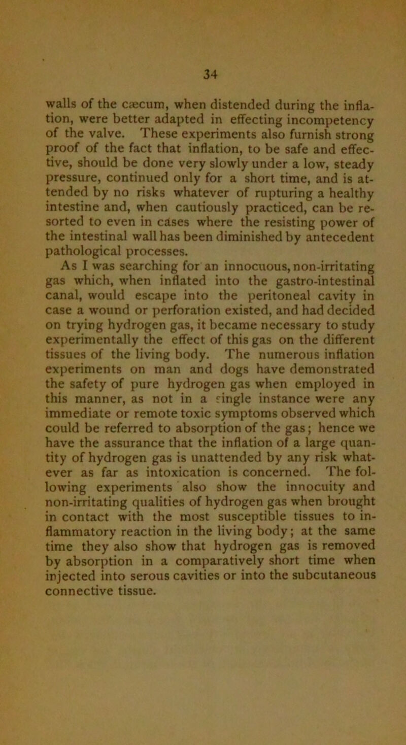 walls of the aecum, when distended during the infla- tion, were better adapted in effecting incompetency of the valve. These experiments also furnish strong proof of the fact that inflation, to be safe and effec- tive, should be done very slowly under a low, steady pressure, continued only for a short time, and is at- tended by no risks whatever of rupturing a healthy intestine and, when cautiously practiced, can be re- sorted to even in clses where the resisting power of the intestinal wall has been diminished by antecedent pathological processes. As I was searching for an innocuous, non-irritating gas which, when inflated into the gastro-intestinal canal, would escape into the peritoneal cavity in case a wound or perforation existed, and had decided on trying hydrogen gas, it became necessary to study experimentally the effect of this gas on the different tissues of the living body. The numerous inflation experiments on man and dogs have demonstrated the safety of pure hydrogen gas when employed in this manner, as not in a ringle instance were any immediate or remote toxic symptoms observed which could be referred to absorption of the gas; hence we have the assurance that the inflation of a large quan- tity of hydrogen gas is unattended by any risk what- ever as far as intoxication is concerned. The fol- lowing experiments also show the innocuity and non-irritating qualities of hydrogen gas when brought in contact with the most susceptible tissues to in- flammatory reaction in the living body; at the same time they also show that hydrogen gas is removed by absorption in a comparatively short time when injected into serous cavities or into the subcutaneous connective tissue.