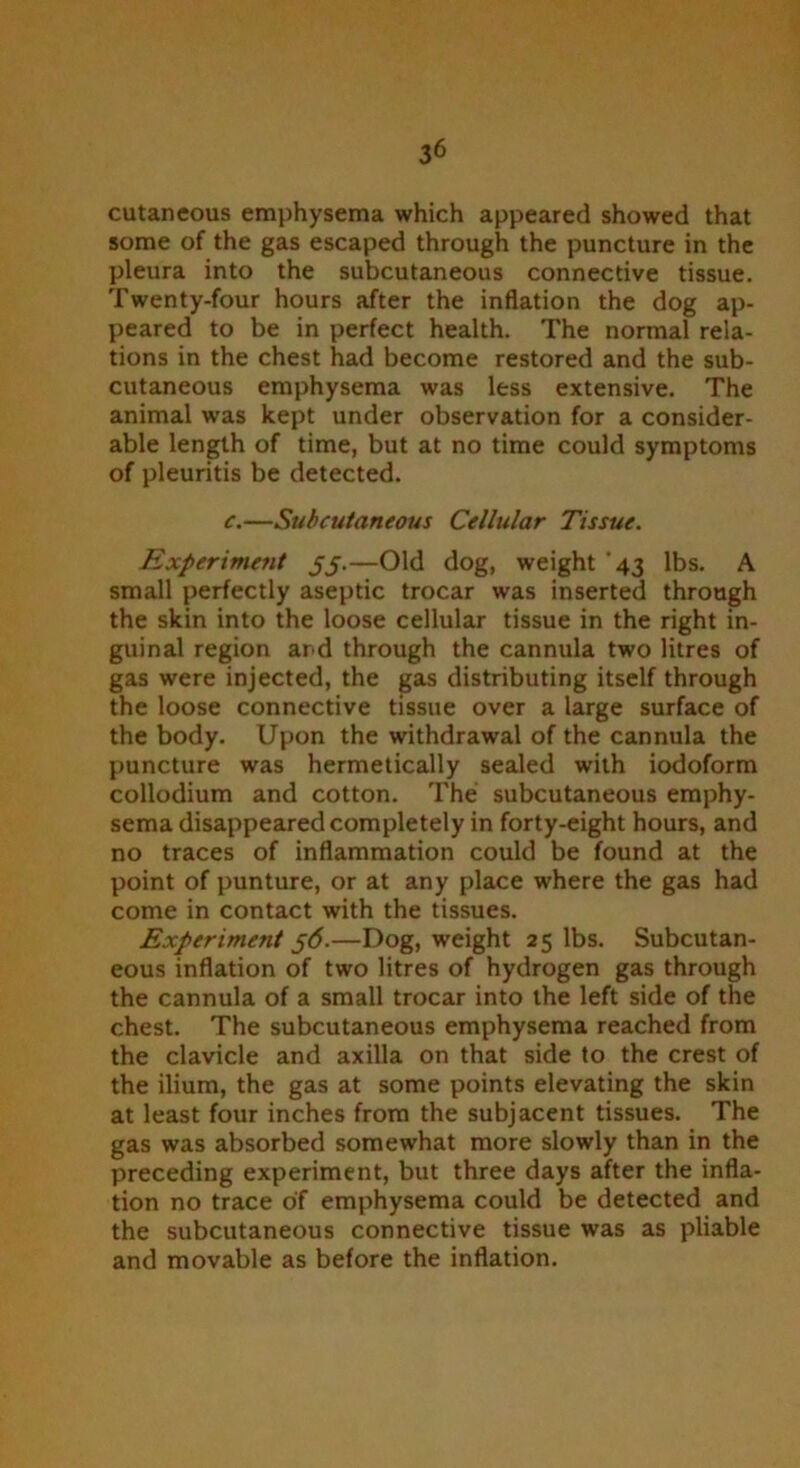 cutaneous emphysema which appeared showed that some of the gas escaped through the puncture in the pleura into the subcutaneous connective tissue. Twenty-four hours after the inflation the dog ap- peared to be in perfect health. The normal rela- tions in the chest had become restored and the sub- cutaneous emphysema was less extensive. The animal was kept under observation for a consider- able length of time, but at no time could symptoms of pleuritis be detected. c.—Subcutaneous Cellular Tissue. Experimetit jj.—Old dog, weight '43 lbs. A small perfectly aseptic trocar was inserted through the skin into the loose cellular tissue in the right in- guinal region and through the cannula two litres of gas were injected, the gas distributing itself through the loose connective tissue over a large surface of the body. Upon the withdrawal of the cannula the puncture was hermetically sealed with iodoform collodium and cotton. The subcutaneous emphy- sema disappeared completely in forty-eight hours, and no traces of inflammation could be found at the point of punture, or at any place where the gas had come in contact with the tissues. Experiment 56.—Dog, weight 25 lbs. Subcutan- eous inflation of two litres of hydrogen gas through the cannula of a small trocar into the left side of the chest. The subcutaneous emphysema reached from the clavicle and axilla on that side to the crest of the ilium, the gas at some points elevating the skin at least four inches from the subjacent tissues. The gas was absorbed somewhat more slowly than in the preceding experiment, but three days after the infla- tion no trace of emphysema could be detected and the subcutaneous connective tissue was as pliable and movable as before the inflation.