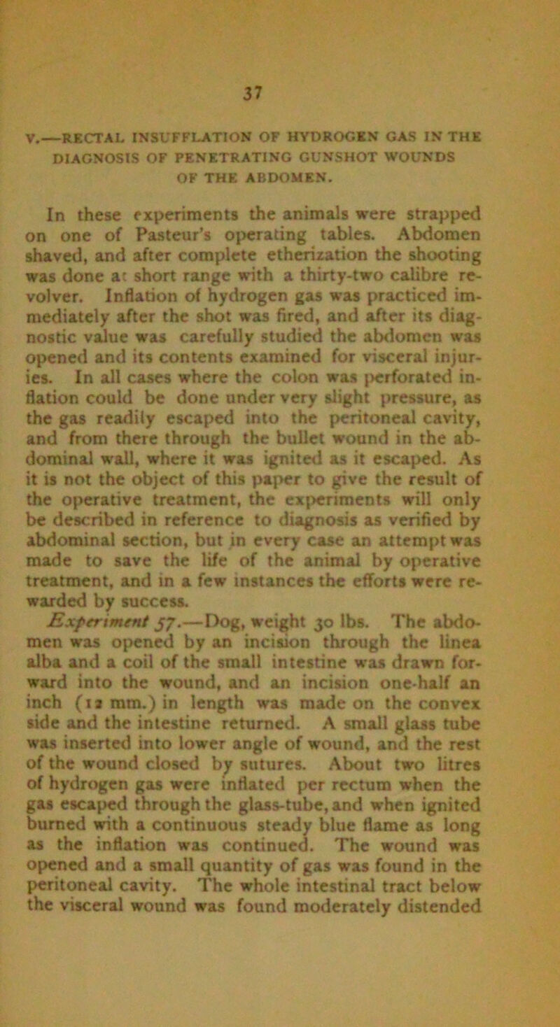 V.—RECTAL INSUFFLATION OF HYDROGEN GAS IN THE DIAGNOSIS OF PENETRATING GUNSHOT WOUNDS OF THE ABDOMEN. In these experiments the animals were strapped on one of Pasteur’s operating tables. Abdomen shaved, and after complete etherization the shooting was done at short range with a thirty-two calibre re- volver. Inflation o( hydrogen gas was practiced im- mediately after the shot was fired, and after its diag- nostic value was carefully studied the abdomen was opened and its contents examined for visceral injur- ies. In all cases where the colon was {>erforated in- flation could be done under very slight pressure, as the gas readily escaped into the peritoneal cavity, and from there through the bullet wound in the ab- dominal wall, where it was ignited as it escaped. As it is not the object of this paper to give the result of the operative treatment, the experiments will only be described in reference to diagnosis as verified by abdominal section, but in every case an attempt was made to save the life of the animal by operative treatment, and in a few instances the efforts were re- warded by success. Experiment 57.—Dog, weight 30 lbs. The abdo- men was opened by an incision through the linea alba and a coil of the small intestine was drawn for- ward into the wound, and an incision one-half an inch (17 mm.) in length was made on the convex side and the intestine returned. A small glass tube was inserted into lower angle of wound, and the rest of the wound closed by sutures. About two litres of hydrogen gas were inflated per rectum when the gas escaped through the glass-tube, and when ignited burned with a continuous steady blue flame as long as the inflation was continued. The wound was opened and a small quantity of gas was found in the peritoneal cavity. The whole intestinal tract below the visceral wound was found moderately distended