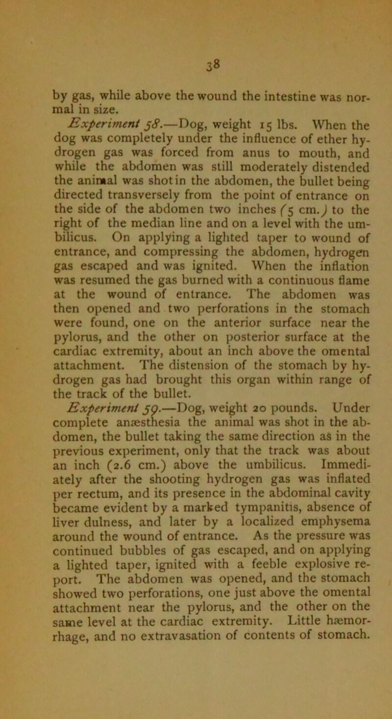 by gas, while above the wound the intestine was nor- mal in size. Experiment jS.—Dog, weight 15 lbs. When the dog was completely under the influence of ether hy- drogen gas was forced from anus to mouth, and while the abdomen was still moderately distended the animal was shot in the abdomen, the bullet being directed transversely from the point of entrance on the side of the abdomen two inches (5 cm.) to the right of the median line and on a level with the um- bilicus. On applying a lighted taper to wound of entrance, and compressing the abdomen, hydrogen gas escaped and was ignited. When the inflation was resumed the gas burned with a continuous flame at the wound of entrance. The abdomen was then opened and two perforations in the stomach were found, one on the anterior surface near the pylorus, and the other on posterior surface at the cardiac extremity, about an inch above the omental attachment. The distension of the stomach by hy- drogen gas had brought this organ within range of the track of the bullet. Experiment 59.—Dog, weight 20 pounds. Under complete anaesthesia the animal was shot in the ab- domen, the bullet taking the same direction as in the previous experiment, only that the track was about an inch (2.6 cm.) above the umbilicus. Immedi- ately after the shooting hydrogen gas was inflated per rectum, and its presence in the abdominal cavity became evident by a marked tympanitis, absence of liver dulness, and later by a localized emphysema around the wound of entrance. As the pressure was continued bubbles of gas escaped, and on applying a lighted taper, ignited with a feeble explosive re- port. The abdomen was opened, and the stomach showed two perforations, one just above the omental attachment near the pylorus, and the other on the same level at the cardiac extremity. Little haemor- rhage, and no extravasation of contents of stomach.