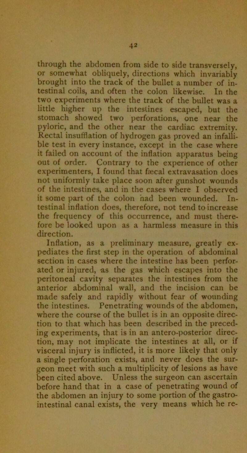 through the abdomen from side to side transversely, or somewhat obliquely, directions which invariably brought into the track of the bullet a number of in- testinal coils, and often the colon likewise. In the two experiments where the track of the bullet was a little higher up the intestines escaped, but the stomach showed two perforations, one near the pyloric, and the other near the cardiac extremity. Rectal insufflation of hydrogen gas proved an infalli- ble test in every instance, except in the case where it failed on account of the inflation apparatus being out of order. Contrary to the experience of other experimenters, I found that frecal extravasation does not uniformly take place soon after gunshot wounds of the intestines, and in the cases where I observed it some part of the colon had been wounded. In- testinal inflation does, therefore, not tend to increase the frequency of this occurrence, and must there- fore be looked upon as a harmless measure in this direction. Inflation, as a preliminary measure, greatly ex- pedites the first step in the operation of abdominal section in cases where the intestine has been perfor- ated or injured, -as the gas which escapes into the peritoneal cavity separates the intestines from the anterior abdominal wall, and the incision can be made safely and rapidly without fear of wounding the intestines. Penetrating wounds of the abdomen, where the course of the bullet is in an opposite direc- tion to that which has been described in the preced- ing experiments, that is in an antero-posterior direc- tion, may not implicate the intestines at all, or if visceral injury is inflicted, it is more likely that only a single perforation exists, and never does the sur- geon meet with such a multiplicity of lesions as have been cited above. Unless the surgeon can ascertain before hand that in a case of penetrating wound of the abdomen an injury to some portion of the gastro- intestinal canal exists, the very means which he re-