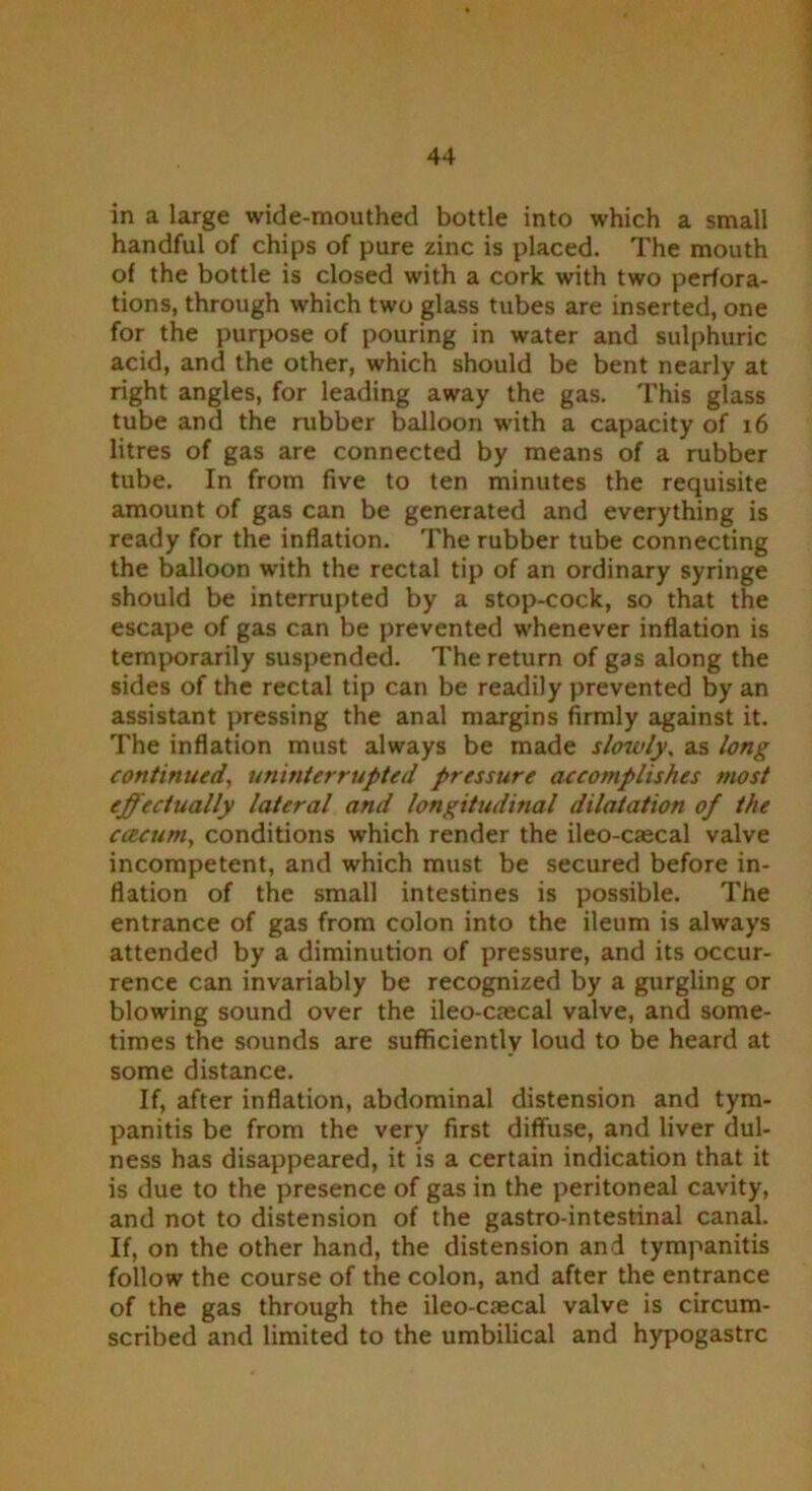 in a large wide-mouthed bottle into which a small handful of chips of pure zinc is placed. The mouth of the bottle is closed with a cork with two perfora- tions, through which two glass tubes are inserted, one for the purpose of pouring in water and sulphuric acid, and the other, which should be bent nearly at right angles, for leading away the gas. This glass tube and the rubber balloon with a capacity of 16 litres of gas are connected by means of a rubber tube. In from five to ten minutes the requisite amount of gas can be generated and everything is ready for the inflation. The rubber tube connecting the balloon with the rectal tip of an ordinary syringe should be interrupted by a stop-cock, so that the escape of gas can be prevented whenever inflation is temporarily suspended. The return of gas along the sides of the rectal tip can be readily prevented by an assistant pressing the anal margins firmly against it. The inflation must always be made slowly, as long continued, uninterrupted pressure accomplishes most effectually lateral and longitudinal dilatation of the caecum, conditions which render the ileo-ciecal valve incompetent, and which must be secured before in- flation of the small intestines is possible. The entrance of gas from colon into the ileum is always attended by a diminution of pressure, and its occur- rence can invariably be recognized by a gurgling or blowing sound over the ileo-caecal valve, and some- times the sounds are sufficiently loud to be heard at some distance. If, after inflation, abdominal distension and tym- panitis be from the very first diffuse, and liver dul- ness has disappeared, it is a certain indication that it is due to the presence of gas in the peritoneal cavity, and not to distension of the gastro-intestinal canal. If, on the other hand, the distension and tympanitis follow the course of the colon, and after the entrance of the gas through the ileo-caecal valve is circum- scribed and limited to the umbilical and hypogastrc