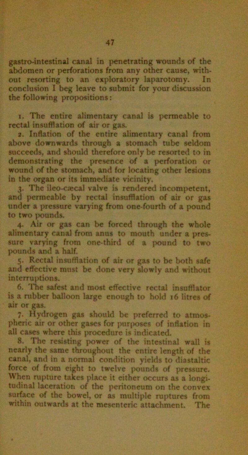 gastrointestinal canal in penetrating wounds of the abdomen or perforations from any other cause, with- out resorting to an exploratory laparotomy. In conclusion I beg leave to submit for your discussion the following propositions: 1. The entire alimentary canal is permeable to rectal insufflation of air or gas. 2. Inflation of the entire alimentary canal from above downwards through a stomach tube seldom succeeds, and should therefore only be resorted to in demonstrating the presence of a perforation or wound of the stomach, and for locating other lesions in the organ or its immediate vicinity. 3. The ileo-caecal valve is rendered incompetent, and permeable by rectal insufflation of air or gas under a pressure varying from one-fourth of a pound to two pounds. 4. Air or gas can be forced through the whole alimentary canal from anus to mouth under a pres- sure varying from one-third of a pound to two pounds and a half. 5. Rectal insufflation of air or gas to be both safe and effective must be done very slowly and without interruptions. 6. The safest and most effective rectal insufflator is a rubber balloon large enough to hold 16 litres of air or gas. 7. Hydrogen gas should be preferred to atmos- pheric air or other gases for purposes of inflation in all cases where this procedure is indicated. 8. The resisting power of the intestinal wall is nearly the same throughout the entire length of the canal, and in a normal condition yields to diastaltic force of from eight to twelve pounds of pressure. When rupture takes place it either occurs as a longi- tudinal laceration of the peritoneum on the convex surface of the bowel, or as multiple ruptures from within outwards at the mesenteric attachment. The