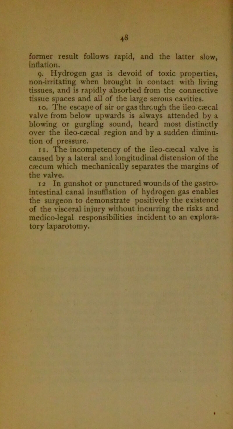 former result follows rapid, and the latter slow, inflation. 9. Hydrogen gas is devoid of toxic properties, non-irritating when brought in contact with living tissues, and is rapidly absorbed from the connective tissue spaces and all of the large serous cavities. 10. The escape of air or gas through the ileo-caecal valve from below upwards is always attended by a blowing or gurgling sound, heard most distinctly over the ileo-caecal region and by a sudden diminu- tion of pressure. 11. The incompetency of the ileo-caecal valve is caused by a lateral and longitudinal distension of the caecum which mechanically separates the margins of the valve. 12 In gunshot or punctured wounds of the gastro- intestinal canal insufflation of hydrogen gas enables the surgeon to demonstrate positively the existence of the visceral injury without incurring the risks and medico-legal responsibilities incident to an explora- tory laparotomy.