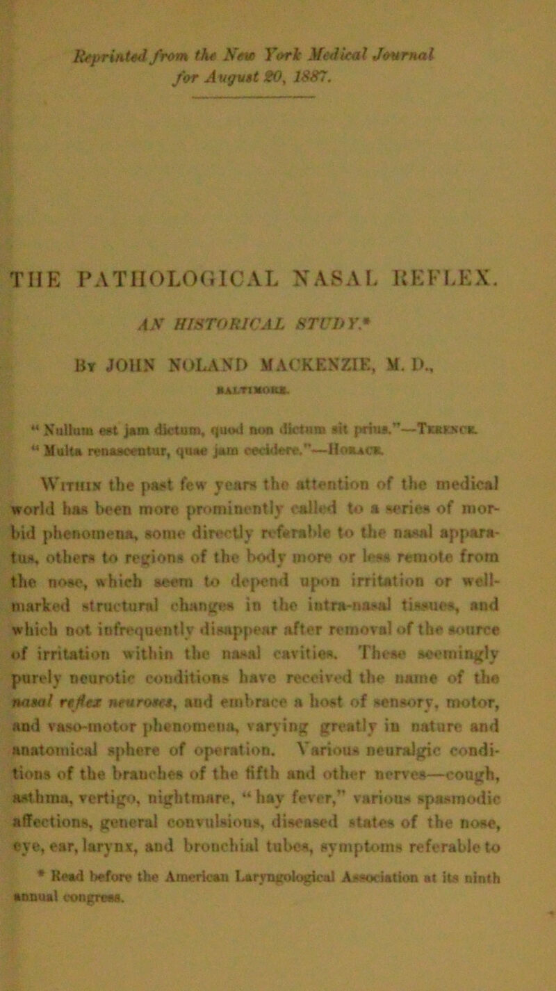 A'sprinted from the New Tori Medical Journal for Av<ju$t 20, 1887. THE PATHOLOGICAL N ASA L KEFLEX. AN HISTORICAL STUDY• Bt JOHN NOLAND MACKENZIE, II. D„ *ALT!KOKS. « Xullmn eat jam dictum, quod non dictum #it prius.”—Tkkksck. “ Multn rcnaaeeotur, qiuie jam oeeuletr.—Houck. Within tlie paat few years the attention of the medical world has been more prominently called to a series °f mor- bid phenomena, some directly referable to the nasal appara- tus, others to regions of the body more or less remote from the nose, which seem to depend upon irritation or well- marked structural change* in the intra-nasal tissues, and which not infrequently disappear after removal of the source of irritation within the nasal cavities. These seemingly purely neurotic conditions have received the name of the nasal reflex neuroses, and embrace a host of sensory, motor, and vaso-motor phenomena, varying greatly in nature and anatomical sphere of operation. Various neuralgic condi- tions of the branches of the fifth and other nerves—cough, asthma, vertigo, nightmare, “hay fever,” various spasmodic affections, general convulsions, diseased states of the nose, eye, ear, larynx, and bronchial tubes, symptoms referable to * Read before the American Lannajfologicol Association at its ninth annual congress.