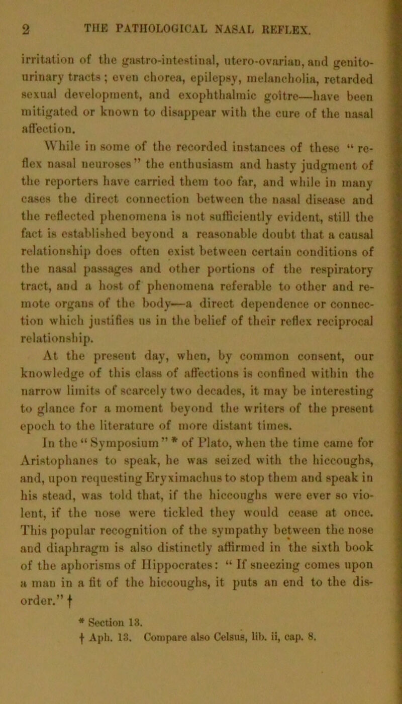 irritation of the gastro-intestiual, utero-ovarian, and genito- urinary tracts; even chorea, epilepsy, melancholia, retarded sexual development, and exophthalmic goitre—have been mitigated or known to disappear with the cure of the nasal affection. While in some of the recorded instances of these “re- flex nasal neuroses” the enthusiasm and hasty judgment of the reporters have carried them too far, and while in many cases the direct connection between the nasal disease and the reflected phenomena is not sufficiently evident, still the fact is established beyond a reasonable doubt that a causal relationship does often exist between certain conditions of the nasal passages and other portions of the respiratory tract, and a host of phenomena referable to other and re- mote organs of the body-—a direct dependence or connec- tion which justifies us in the belief of their reflex reciprocal relationship. At the present day, when, by common consent, our knowledge of this class of affections is confined within the narrow limits of scarcely two decades, it may be interesting to glance for a moment beyond the writers of the present epoch to the literature of more distant times. In the “ Symposium ” * of Plato, when the time came for Aristophanes to speak, he was seized with the hiccoughs, and, upon requesting Eryximachus to stop them and speak in his stead, was told that, if the hiccoughs were ever so vio- lent, if the nose were tickled they would cease at once. This popular recognition of the sympathy between the nose and diaphragm is also distinctly affirmed in the sixth book of the aphorisms of Hippocrates: “ If sneezing comes upon a man in a fit of the hiccoughs, it puts an end to the dis- order.” f * Section 13. f Aph. 13. Compare also Celsus, lib. ii, cap. 8.