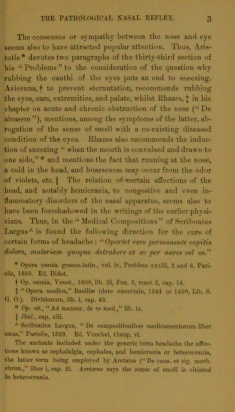 Tho consensus or sympathy between the nose atnl eye seems also to have attracted jtopular attention. Thus, Aris- totle* devotes two paragraphs of the thirty-third section of his “ Problems ” to the consideration of the question why rubbing the canthi of the eyes puts an end to sneezing. Avicenna, f to prevent sternutation, recommends rubbing the eyes, ears, extremities, and palate, whilst Hhazes, J in his chapter on acute and chronic obstruction of the nose (“ Pe aleasem ), mentions, among the symptoms of the latter, ab- rogation of the sense of smell with a co-existing diseased condition of the eyes. Hhaz.es also recommend* the induc- tion of sneezing ** when the mouth is convulsed and draw n to one side,” * and mentions the fact that running at the nose, a cold in the head, and hoarseness may occur from the odor of violets, etc. | The relation of certain affections of the head, and notably hetnicrania, to congestive and even in- flammatory disorders of the nasal apparatus, seems also to have been foreshadowed in the writings of the earlier physi- cians. Thus, in the “ Medical Compositions” of Scribonius LargusA is found the following direction for the cure of certain forms of headache : “Oportrt vrro permanmte eupiti* dolore, wnteriam qvofjut drtrahire ex to fter nnre* rel os.” * Opera omnia graeco-la tin., vol. iv, Problem xxxiii, 2 and 8, Pari- siis, 1858. E<1. Didot. f Op. omnia, Venet., 160$, lib. ill, Fen. 6, tract 2, cap. 14. t “Opera medic*,” Basilise (date uncertain, 1544 or 1450, lib. 8. 0. 0.). Oiviaionum, Hb. i, cap. 43. * Op. eit., “Ad mansor. de re med., lib. ix. | Itml., cap. xili. 4 Bortboohu Largu*, “ De composition Ibo* medicamentorum lil>er unus.' I’ariaiis, 1529. Ed. Vuechel, Comp, vi The ancients included under the generic term headache the affec- tions known as cephalalgia, cep ha W, and hemicraui* or heterocrania, the latter term being employed by Aretwus (“De cans, et sig. niorl). chroo.,” liber i, cap. 2). AiwUras says the sense of smell is vitiated In beterocrania.