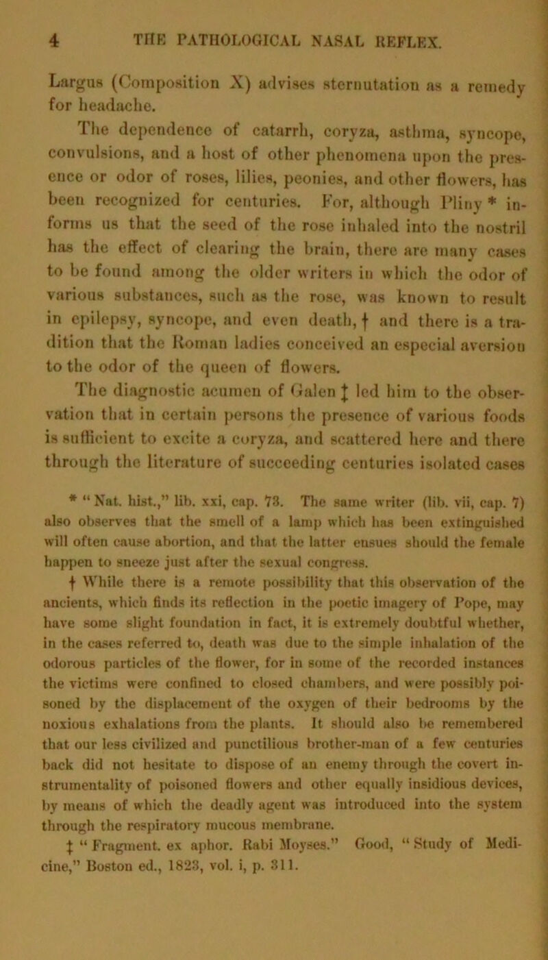 Largus (Composition X) advises sternutation as a remedy for headache. The dependence of catarrh, corvza, asthma, syncope, convulsions, and a host of other phenomena upon the pres- ence or odor of roses, lilies, peonies, and other flowers, has been recognized for centuries. For, although Pliny * in- forms us that the seed of the rose inhaled into the nostril has the effect of clearing the brain, there are many cases to be found among the older writers in which the odor of various substances, such as the rose, was known to result in epilepsy, syncope, and even death, f and there is a tra- dition that the Roman ladies conceived an especial aversion to the odor of the queen of flowers. The diagnostic acumen of Galen J led him to the obser- vation that in certain persons the presence of various foods is sufficient to excite a coryza, and scattered here and there through the literature of succeeding centuries isolated cases * “ Nat. hist.,” lib. xxi, cap. 78. The same writer (lib. vii, cap. 7) also observes that the smell of a lamp which has been extinguished will often cause abortion, and that the latter ensues should the female happen to sneeze just after the sexual congress. f While there is a remote possibility that this observation of the ancients, which finds its reflection in the jxjetic imagery of Pope, may have some slight foundation in fact, it is extremely doubtful whether, in the cases referred to, death was due to the simple inhalation of the odorous particles of the flower, for in some of the recorded instances the victims were confined to closed chambers, and were possibly poi- soned by the displacement of the oxygen of their bedrooms by the noxious exhalations from the plants. It should also be remembered that our less civilized and punctilious brother-man of a fewr centuries back did not hesitate to dispose of an enemy through the covert in- strumentality of poisoned flowers and other equally insidious devices, by means of which the deadly agent w as introduced into the system through the respiratory mucous membrane. J “ Fragment, ex aphor. Rabi Moyses.” cine,” Boston ed., 1823, vol. i, p. 311. Good, “ Study of Medi-