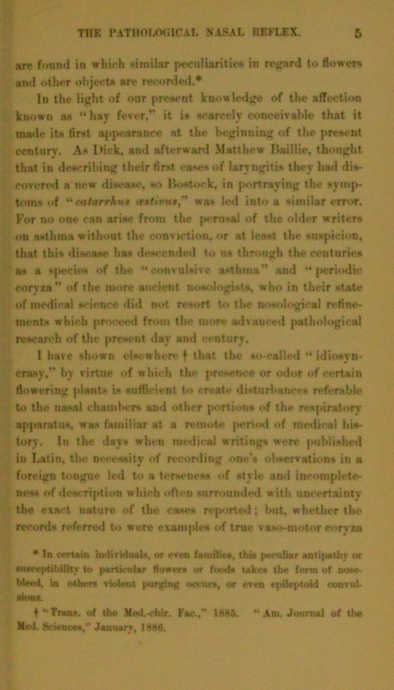 are found in which similar peculiarities in regard to flowers and other objects are recorded.* In the light of our present knowledge of the affection known as “ hay fever,” it is scarcely conceivable that it made its first appearance at the beginning of the present century. As Dick, and afterward Matthew Bail lie, thought that in describing their first ease* of laryngitis they had dis- covered a new disease, so Bostook, in portraying the symp- toms of catarrhhs ttstivus was led into a similar error. For no one can arise from the peraaftl of the older writers on asthma without the conviction, or at least the suspicion, that this disease has descended to as through the centuries as a species of the “convulsive asthma” and “periodic eoryxa ” of the more ancient nosologi-?*, who in their state of medical science did not resort to the nosological refine- ments which proceed from the more advanced pathological research of the present day and century. I have shown elsewhere f that the so-called “ idiosyn- crasy,” by virtue of which the presence or odor of certain flowering plants is sufficient to create disturbance* referable to the nasal chamber* and other portion* of the respiratory apparatus, was familiar at a remote period of medical his- tory. In the days when medical writing* were published in Latin, the necessity of recording one's observation* in a foreign tongue led to a terseness of style and incomplete- ness of description which often surrounded with uncertainty the exact nature of the cases reported; but. whether the record* referred to were examples of true va»o-motor coryza # In certain Individuals, or even families, thia peculiar antipathy or susceptibility to particular flower* or food* takes the form of nose- bleed, in others violent purging occurs, or even cpileptoid eonvul- »k>n». f Trans, of the Med.-chir. Fac ,” 1885. Med. Sciences,” January, 1886. “ Am. Journal of the