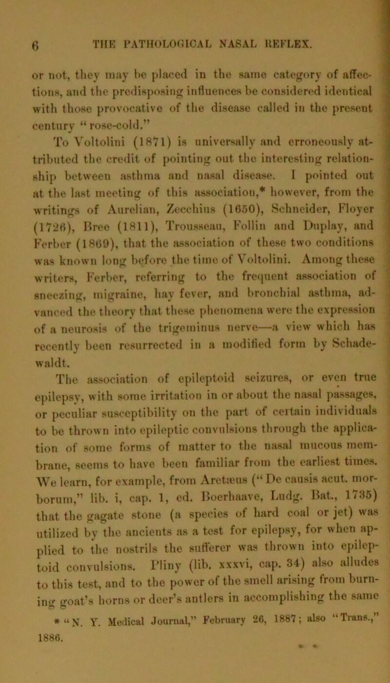or not, they may he placed in the same category of affec- tions, and the predisposing influences l>e considered identical with those provocative of the disease called in the present century “ rose-cold.” To Voltolini (1871) is universally and erroneously at- tributed the credit of pointing out the interesting relation- ship between asthma and nasal disease. I pointed out at the last meeting of this association,* however, from the writings of Aurelian, Zecehius (1050), Schneider, Floyer (17*20), Bree (1811), Trousseau, Follin and Duplay, and Berber (1809), that the association of these two conditions was known long before the time of Voltolini. Among these writers, Berber, referring to the frequent association of sneezing, migraine, hay fever, and bronchial asthma, ad- vanced the theory that these phenomena were the expression of a neurosis of the trigeminus nerve—a view which has recently been resurrected in a modified form by Schade- waldt. The association of epileptoid seizures, or even true epilepsy, with some irritation in or about the nasal passages, or peculiar susceptibility on the part of certain individuals to be thrown into epileptic convulsions through the applica- tion of some forms of matter to the nasal mucous mem- brane, seems to have been familiar from the earliest times. We learn, for example, from Aretaeus (“De causis acut. mor- borum,” lib. i, cap. 1, ed. Boerhaave, Ludg. Bat., 1735) that the gagate stone (a species of hard coal or jet) was utilized by the ancients as a test for epilepsy, for when ap- plied to the nostrils the sufferer was thrown into epilep- toid convulsions. Pliny (lib. xxxvi, cap. 34) also alludes to this test, and to the power of the smell arising from burn- ing goat’s horns or deer’s antlers in accomplishing the same *“N. Y. Medical Journal,” February 26, 1887; also “Trans.,” 1886.
