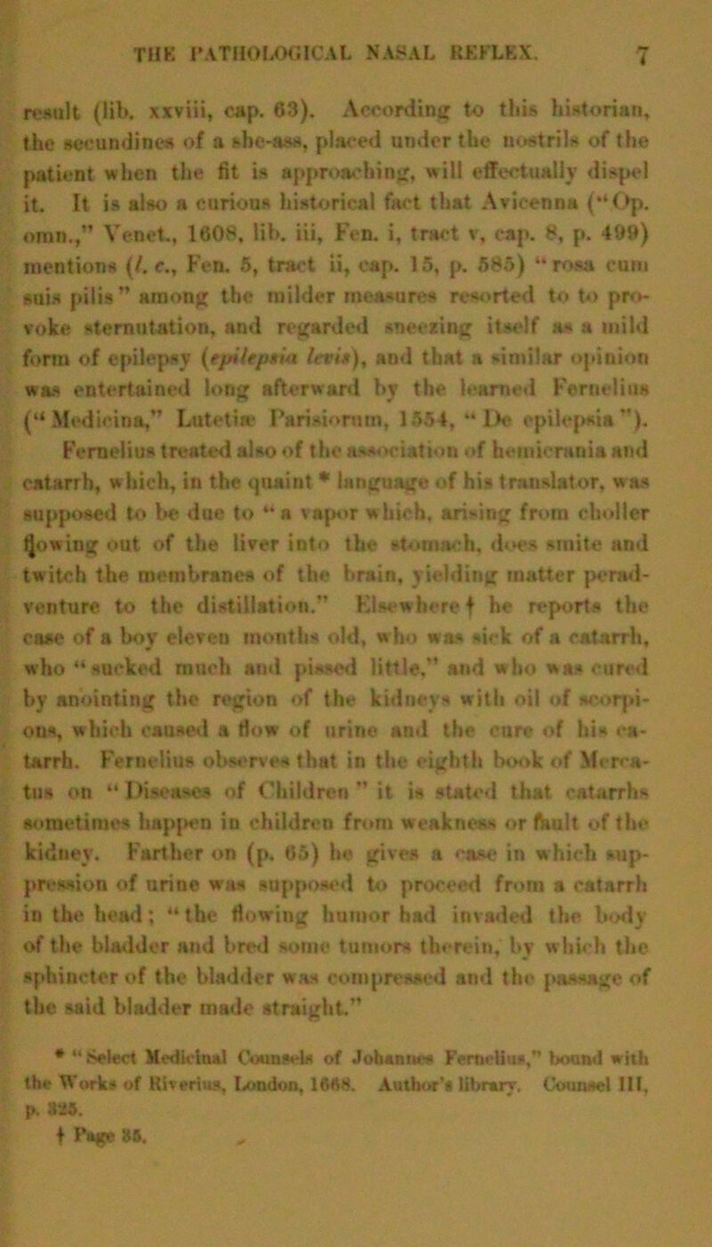 result (lib. xxviii, cap. 63). According to this historian, the aeeundines of a she-ass, placed under the nostrils of the patient when the fit is approaching, will effectually dispel it. It is also a curious historical fact that Avicenna (**Op. omn., Venet., 1608, lib. iii, Fen. i, tract v, cap. 8, p. 499) mentions (/. e., Fen. 6, tract ii, cap. 15, p. 585) “ rosa cum suis pilis” among the milder measures resorted to to pro- voke sternutation, and regarded sneezing itself as a mild form of epilepsy (epilepsia ltv in), and that a similar opiuioa was entertained long afterward by the learned Fernelto* (“ Modicum,” Luteti* Pamiormn, 1554, “Do epilepsia ”). Fernelius treated also of the association of hemicrauia and catarrh, which, in the «juaint * language of his translator, was supposed to be due to u n vap<»r which, arising from choller Rowing out of the liver into the stomach, does smite and twitch the membranes of the brain, yielding matter perad- venture to the distillation.” Elsewhere f he reports the case of a boy eleven months old, who was sick of a catarrh, who “sucked much and pissed little,” and who was cured by anointing the region of the kidneys with oil of scorpi- ons, which caused a tlow of urine and the cure of his ca- tarrh. Fernelius observes that in the eighth book of Mcrca- tua on “ Diseases of Children ” it is stated that catarrhs sometimes hapjam iu children from weakness or fault of the kidney. Farther on (p. 65) he gives a ‘'ase in which sup- pression of urine was supposed to proceed from a catarrh in the head; “ the flowing humor had invaded the body of the bladder and bred some tumors therein, by w hich the sphincter of the bladder was compressed and the passage of the said bladder made straight.” # “ Select Medicinal Counsels of Johannes Fcrneliu*,” bound with the Works of Kiverins, London, 16ft8. Author’s library. Counsel 111. p. 825.