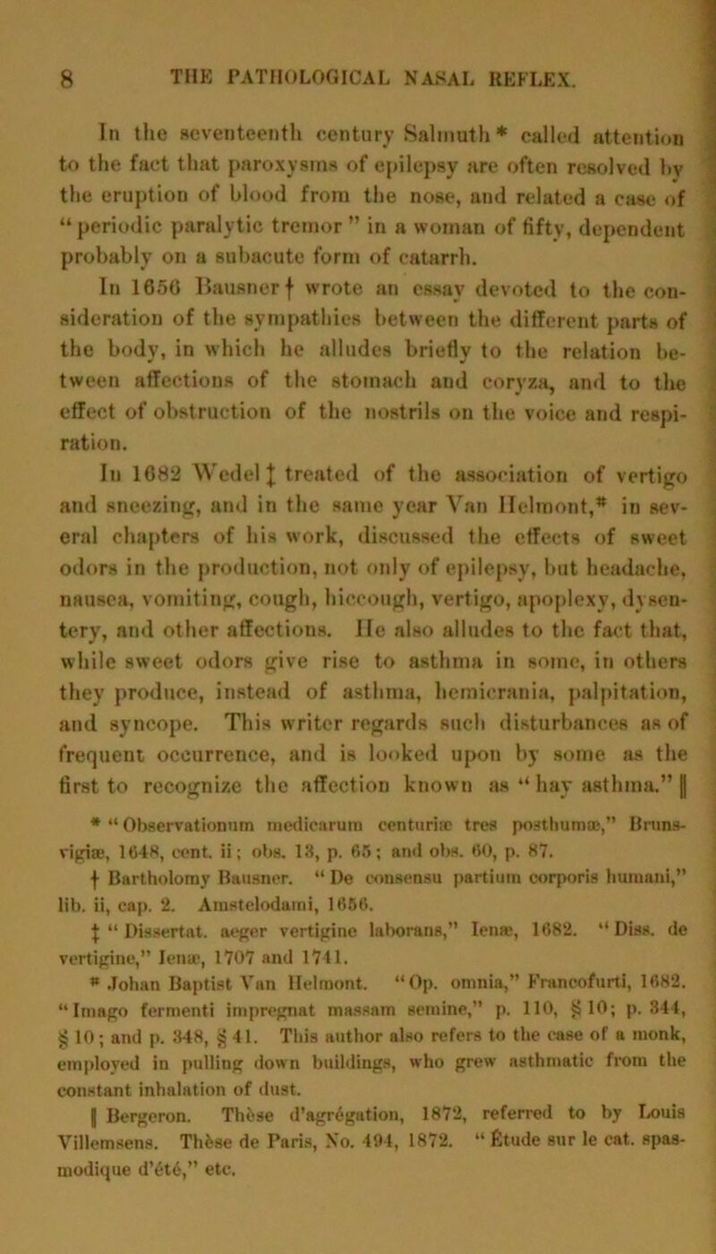 In the seventeenth century Salmuth * called attention to the fact that paroxysms of epilepsy are often resolved l>v the eruption of blood from the nose, and related a case of “ periodic paralytic tremor ” in a woman of fifty, dependent probably on a subacute form of catarrh. In 1650 Bausnerf wrote an essay devoted to the con- sideration of the sympathies between the different parts of the body, in which he alludes briefly <o the relation be- tween affections of the stomach and coryza, and to the effect of obstruction of the nostrils on the voice and respi- ration. In 1682 Wedel \ treated of the association of vertigo and sneezing, and in the same year Van Ilelroont,* in sev- eral chapters of his work, discussed the effects of sweet odors in the production, not only of epilepsy, but headache, nausea, vomiting, cough, hiccough, vertigo, apoplexy, dysen- tery, and other affections. lie also alludes to the fact that, while sweet odors give rise to asthma in some, in others they produce, instead of asthma, liemicrania, palpitation, and syncope. This writer regards such disturbances as of frequent occurrence, and is looked upon by some as the first to recognize the affection known as “ hay asthma.” || * “ Observationum medicarutn centurke tres posthumae,” Brtins- vigiae, 1648, cent, ii; obs. 13, p. 65; ami obs. 60, p. 87. f Bartholomy Bausner. “ De consensu partium corporis huinani,’’ lib. ii, cap. 2. Amstelodami, 1656. $ “ Dissertat. aeger vertigine laborans,” Iena% 1682. “ Diss. de vertigine,” Ienac, 1707 and 1741. « .Tohan Baptist Van Helmont. “Op. omnia,” Franeofurti, 1682. “Imago ferment! impregnat massam semine,” p. 110, §10; p. 344, § 10; and p. 348, § 41. This author also refers to the case of a monk, employed in pulling down buildings, who grew asthmatic from the constant inhalation of dust. I Bergeron. These d’agregation, 1872, referred to by LouiB Villcmsens. Thfese de Paris, No. 494, 1872. “fitude sur le cat. spas- modique d’6te,” etc.