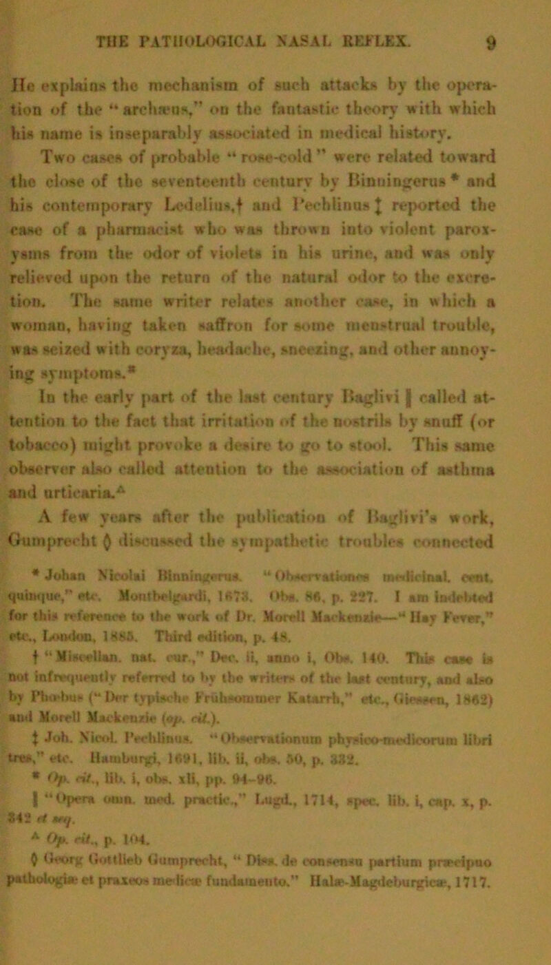 He explains the mechanism of such attacks by the opera- tion of the “ archams,” on the fantastic theory with which his name is inseparably associated in medical history. Two cases of probable “ rose-cold ” were related toward the close of the seventeenth century by BinuingeruB * and hi-> contemporary Ledelius.f and Pechlinus J reported the case of a pharmacist who was thrown into violent parox- ysms from the odor of violets in his urine, and was only relieved upon the return of the natural odor to the excre- tion. The same writer relates another case, in which a woman, having taken saffron for some menstrual trouble, was seized with coryza, headache, sneezing, and other annoy- ing symptoms.* In the early part of the last century Baglivi j called at- tention to the fact that irritation of the nostrils by snuff (or tobacco) might provoke a desire to go to stool. This same observer also called attention to the association of asthma and urticaria/* A few years after the publication of Bagliri’s work. Oumprecbt Q diseased the sympathetic troubles connected •Johan Nicolai Hiunintern*. “Qhscrvttkxtee medicinal, cent, quinqueetc. Mmttbeljrurdi, 1«?3. <M». He, p. 227. I am indebted for this reference to the work of Dr, Mnretl Mackenzie—“ Hay Fever, eU,, London, 1H85. Third edition, p. 4H. f “ Miscellan. nat. rur, Dec, ii, »nn<> i, Obe. 140. This case is not infrequently referred to by the writers of the last century, and also by Ptnehus (“ Der typische Frubsontmer Katarrh,” ale., (iiwws, 1H«2) and Morel) Mackenzie {op. tit.). | Job. NieoL l'echlinus, Obaervatinnura phynico-medkxmisn libri tres,” etc. Hamburg, !••!., lib. ii, obs, 30, p. 332. * Op. ritlib. i, ob*. xli, pp. M-iNS. | “©per* onm. toed, practic ,” Lujid., 17U, spec. lib. I, cap. x, p. 342 H mf. A Op. tit., p. 104. Q Ueorj; (iiittlieb tiumprecht, “ Diss. de oonsemu partium pnrcipuo pathologi* et praxeos mediae fundamento.*’ Hala>-Ma^de)iurgica-, 1717.