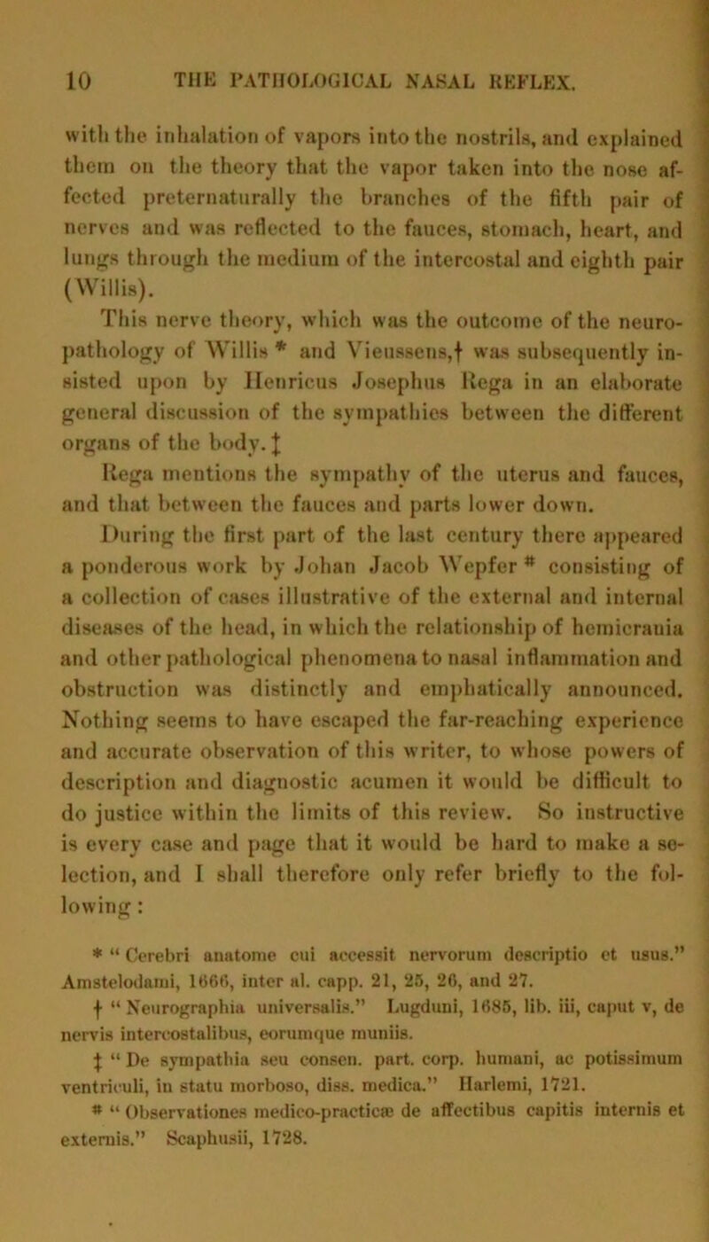 with the inhalation of vapors into the nostrils, and explained them on the theory that the vapor taken into the nose af- fected preternaturally the branches of the fifth pair of nerves and was reflected to the fauces, stomach, heart, and lungs through the medium of the intercostal and eighth pair (Willis). This nerve theory, which was the outcome of the neuro- pathology of Willis * and Vieussens,f was subsequently in- sisted upon by llenricus Josephus Uega in an elaborate general discussion of the sympathies between the different organs of the body. \ liega mentions the sympathy of the uterus and fauces, and that between the fauces and parts lower down. During the first part of the last century there appeared a ponderous work by Johan Jacob Wepfcr * consisting of a collection of cases illustrative of the external and internal diseases of the head, in which the relationship of hcmicrania and other pathological phenomena to nasal inflammation and obstruction was distinctly and emphatically announced. Nothing seems to have escaped the far-reaching experience and accurate observation of this writer, to whose powers of description and diagnostic acumen it would be difficult to do justice within the limits of this review. So instructive is every case and page that it would be hard to make a se- lection, and I shall therefore only refer briefly to the fol- lowing : * “ Cerebri auatome cui accessit nervorum deacriptio et usus.” Amstelodami, 1666, inter al. capp. 21, 25, 26, and 27. f “ Neurographia universalis.” Lugduni, 1685, lib. iii, caput v, de nervis intercostalibus, eorumque rnuniis. \ “ De sympathia seu eonsen. part. corp. huniani, ac potissimum ventriculi, in statu morboso, diss. medica.” narlemi, 1721. * “ Observationes medieo-practicae de affectibus capitis internis et extends.” Scaphusii, 1728.