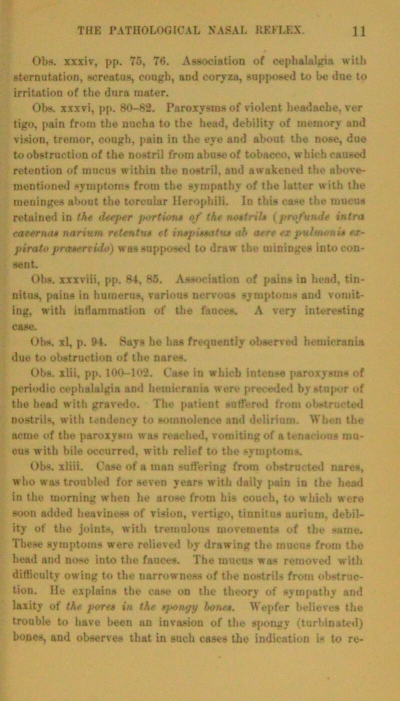 Obs. xxxiv, pp. 7o, 78. Association of cephalalgia with sternutation, screatus, cough, and coryza, supposed to be due to irritation of the dura mater. Obs. xxxvi, pp. 80-82. Paroxysms of violent headache, ver tigo, pain from the nucha to the head, debility of memory and vision, tremor, cough, pain in the eye and about the nose, due to obstruction of the nostril from abuse of tobacco, which caused retention of mucus within the nostril, and awakened the above- mentioned symptoms from the sympathy of the latter with the meninges about the toreular Herophili. In this ease the mucus retained in the dseper portions of the nostril* (profundo intra carernu* narium retentns et itupU*itut ah aere < x puhnoni• ex- pirato pr<r4ertido) was supposed to draw the mintages into con- sent. Ohs. xxxviii, pp. 84, 85. Association of pains in head, tin- nitus, pains in humerus, various nervous symptoms and vomit- ing, with inflammation of the fauces. A very interesting case. Ohs. xl, p. 94. Says he has frequently observed hemierania due to obstruction of the nares. Obs. xlii, pp. 100-102. Case in which intense paroxysms of periodic cephalalgia and hemierania were preceded by stupor of the head with gravedo. The patient suffered from obstructed nostrils, with tendency to somnolence and delirium. When the acme of the paroxysm was reached, vomiting of a tenacious mu- ous with bile occurred, with relief to the symptoms. Ohs. xliii. Case of a man suffering from obstructed nares, who was troubled for seven years with daily pain in the head in the morning when he arose from his couch, to which were soon added heaviness of vision, vertigo, tinnitus auriurn, debil- ity of the joints, with tremulous movements of the same. These symptoms were relieved by drawing the mucus from the head and nose into the fauces. The mucus was removed with difficulty owing to the narrowness of the nostrils from obstruc- tion. lie explains the case on the theory of sympathy and laxity of the j/oree in the Upongy hone*. Wepfer believes the trouble to have been an invasion of the spongy (turbinated) bones, and observes that in such cases the indication is to re-