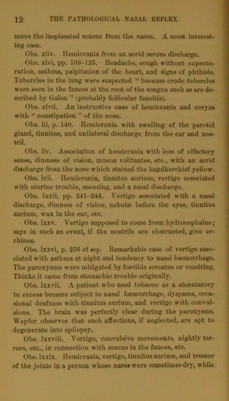 move the inspissated mucus from the nares. A most interest- ing case. Obs. xliv. Hemicrania from an acrid serous discharge. Ohs. xlvi, pp. 109-125. Headache, cough without expecto- ration, asthma, palpitation of the heart, and signs of phthisis. Tubercles in the lung were suspected “ because crude tubercles were seen in the fauces at the root of the tongue such as are de- scribed by Galen ” (probably follicular faueitis). Obs. xlvii. An instructive case of hemicrania and coryza with “ constipation ” of the nose. Obs. lii, p. 140. Hemicrania with swelling of the parotid gland, tinnitus, and unilateral discharge from the ear and nos- tril. Obs. liv. Association of hemicrania with loss of olfactory sense, dimness of vision, muse® volitautes, etc., with an acrid discharge from the nose which stained the handkerchief yellow. Obs. Ivii. Hemicrania, tinnitus aurium, vertigo associated with uterine trouble, sneezing, and a nasal discharge. Obs. lxxii, pp. 241-244. Vertigo associated with a nasal discharge, dimness of vision, nobulffi before the eyes, tinnitus aurium, wax in the ear, etc. Obs. lxxv. Vertigo supposed to come from hydrocephalus; says in such an event, if the nostrils are obstructed, give er- rhines. Obs. lxxvi, p. 256 et »eq. Remarkable case of vertigo asso- ciated with asthma at night and tendency to nasal hremorrhage. The paroxysms were mitigated by forcible screatus or vomiting. Thinks it came from stomachic trouble originally. Obs. Ixxvii. A patient who used tobacco as a sternutatory to excess became subject to nasal hemorrhage, dyspnoea, occa- sional deafness with tinnitus aurium, and vertigo with convul- sions. The brain was perfectly clear during the paroxysms. Wepfer observes that such affections, if neglected, are apt to degenerate into epilepsy. Obs. lxxviii. Vertigo, convulsive movements, nightly ter- rors, etc., in connection with mucus in the fauces, etc. Obs. lxxix. Hemicrania, vertigo, tinnitus aurium, and tremor of the joints in a person whose nares were sometimes dry, while